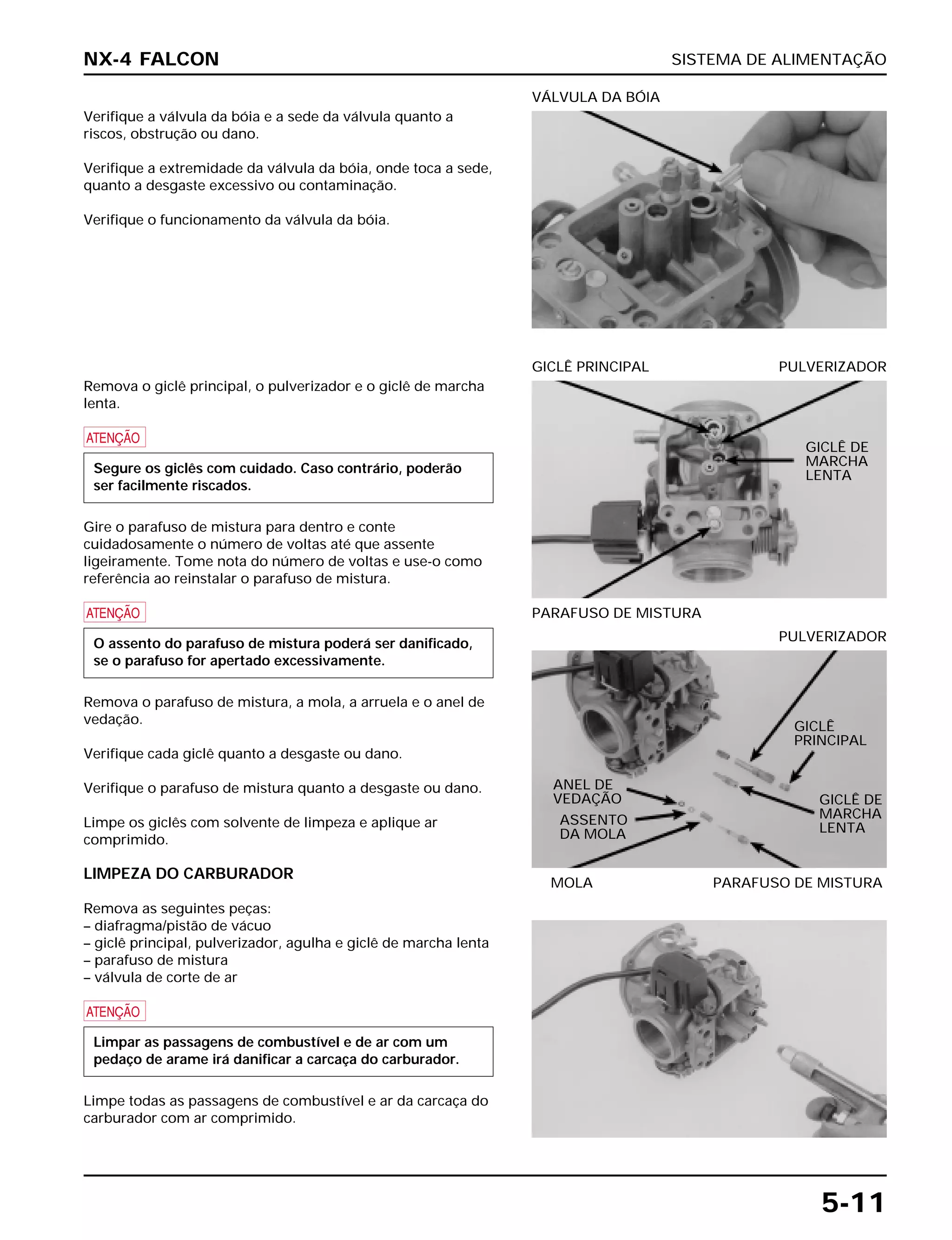 SISTEMA DE ALIMENTAÇÃO
5-11
Verifique a válvula da bóia e a sede da válvula quanto a
riscos, obstrução ou dano.
Verifique a extremidade da válvula da bóia, onde toca a sede,
quanto a desgaste excessivo ou contaminação.
Verifique o funcionamento da válvula da bóia.
VÁLVULA DA BÓIA
MOLA PARAFUSO DE MISTURA
PULVERIZADOR
Remova o giclê principal, o pulverizador e o giclê de marcha
lenta.
a
Gire o parafuso de mistura para dentro e conte
cuidadosamente o número de voltas até que assente
ligeiramente. Tome nota do número de voltas e use-o como
referência ao reinstalar o parafuso de mistura.
a
Remova o parafuso de mistura, a mola, a arruela e o anel de
vedação.
Verifique cada giclê quanto a desgaste ou dano.
Verifique o parafuso de mistura quanto a desgaste ou dano.
Limpe os giclês com solvente de limpeza e aplique ar
comprimido.
LIMPEZA DO CARBURADOR
Remova as seguintes peças:
– diafragma/pistão de vácuo
– giclê principal, pulverizador, agulha e giclê de marcha lenta
– parafuso de mistura
– válvula de corte de ar
a
Limpe todas as passagens de combustível e ar da carcaça do
carburador com ar comprimido.
Limpar as passagens de combustível e de ar com um
pedaço de arame irá danificar a carcaça do carburador.
O assento do parafuso de mistura poderá ser danificado,
se o parafuso for apertado excessivamente.
Segure os giclês com cuidado. Caso contrário, poderão
ser facilmente riscados.
PARAFUSO DE MISTURA
GICLÊ PRINCIPAL PULVERIZADOR
NX-4 FALCON
GICLÊ DE
MARCHA
LENTA
GICLÊ
PRINCIPAL
ANEL DE
VEDAÇÃO
ASSENTO
DA MOLA
GICLÊ DE
MARCHA
LENTA
 