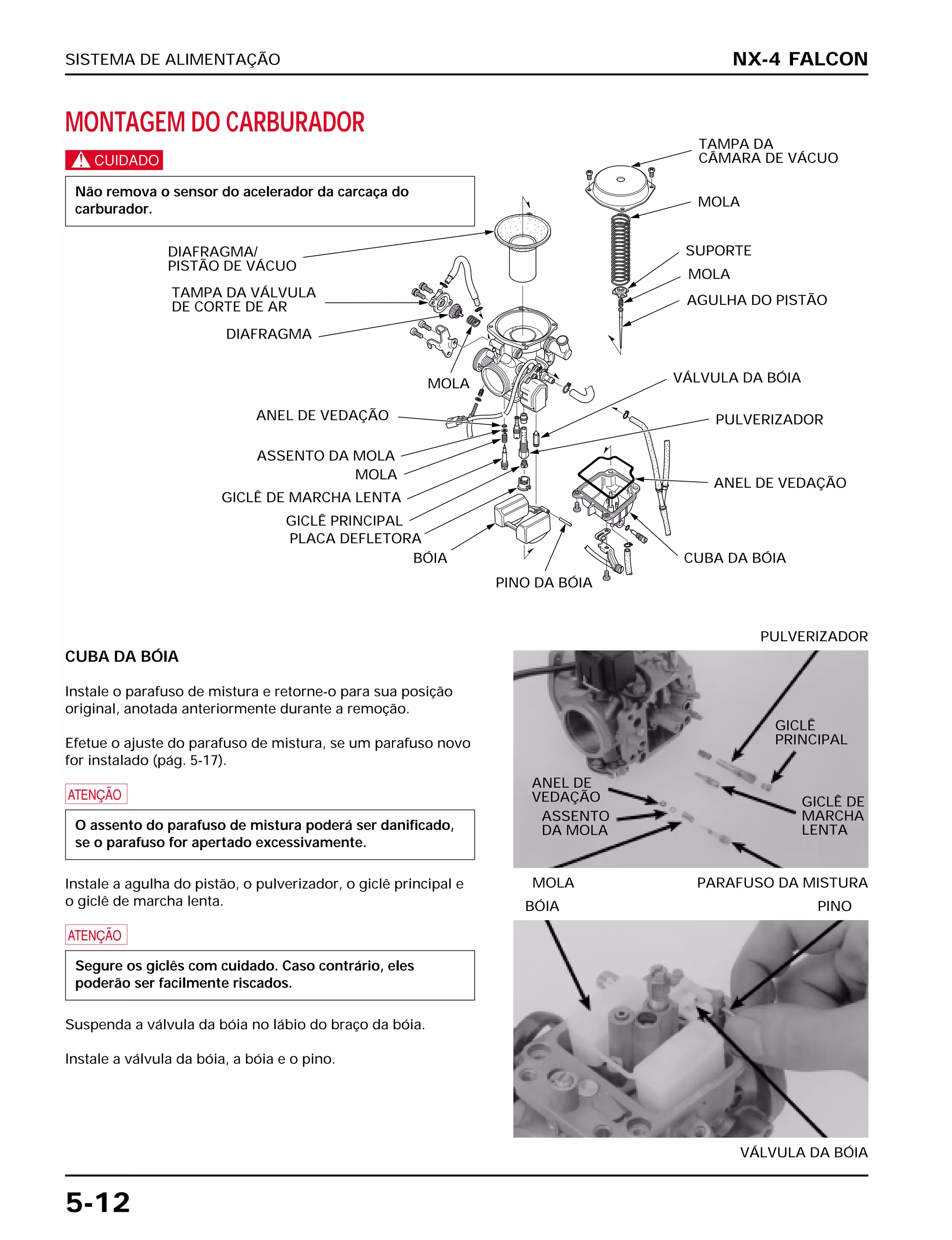 SISTEMA DE ALIMENTAÇÃO
5-12
MONTAGEM DO CARBURADOR
c
Não remova o sensor do acelerador da carcaça do
carburador.
CUBA DA BÓIA
Instale o parafuso de mistura e retorne-o para sua posição
original, anotada anteriormente durante a remoção.
Efetue o ajuste do parafuso de mistura, se um parafuso novo
for instalado (pág. 5-17).
a
Instale a agulha do pistão, o pulverizador, o giclê principal e
o giclê de marcha lenta.
a
Suspenda a válvula da bóia no lábio do braço da bóia.
Instale a válvula da bóia, a bóia e o pino.
Segure os giclês com cuidado. Caso contrário, eles
poderão ser facilmente riscados.
O assento do parafuso de mistura poderá ser danificado,
se o parafuso for apertado excessivamente.
MOLA PARAFUSO DA MISTURA
PULVERIZADOR
VÁLVULA DA BÓIA
BÓIA PINO
NX-4 FALCON
DIAFRAGMA/
PISTÃO DE VÁCUO
TAMPA DA VÁLVULA
DE CORTE DE AR
DIAFRAGMA
MOLA
ANEL DE VEDAÇÃO
ASSENTO DA MOLA
MOLA
GICLÊ DE MARCHA LENTA
GICLÊ PRINCIPAL
PLACA DEFLETORA
BÓIA
PINO DA BÓIA
TAMPA DA
CÂMARA DE VÁCUO
MOLA
SUPORTE
MOLA
AGULHA DO PISTÃO
VÁLVULA DA BÓIA
PULVERIZADOR
ANEL DE VEDAÇÃO
CUBA DA BÓIA
ANEL DE
VEDAÇÃO
ASSENTO
DA MOLA
GICLÊ
PRINCIPAL
GICLÊ DE
MARCHA
LENTA
 
