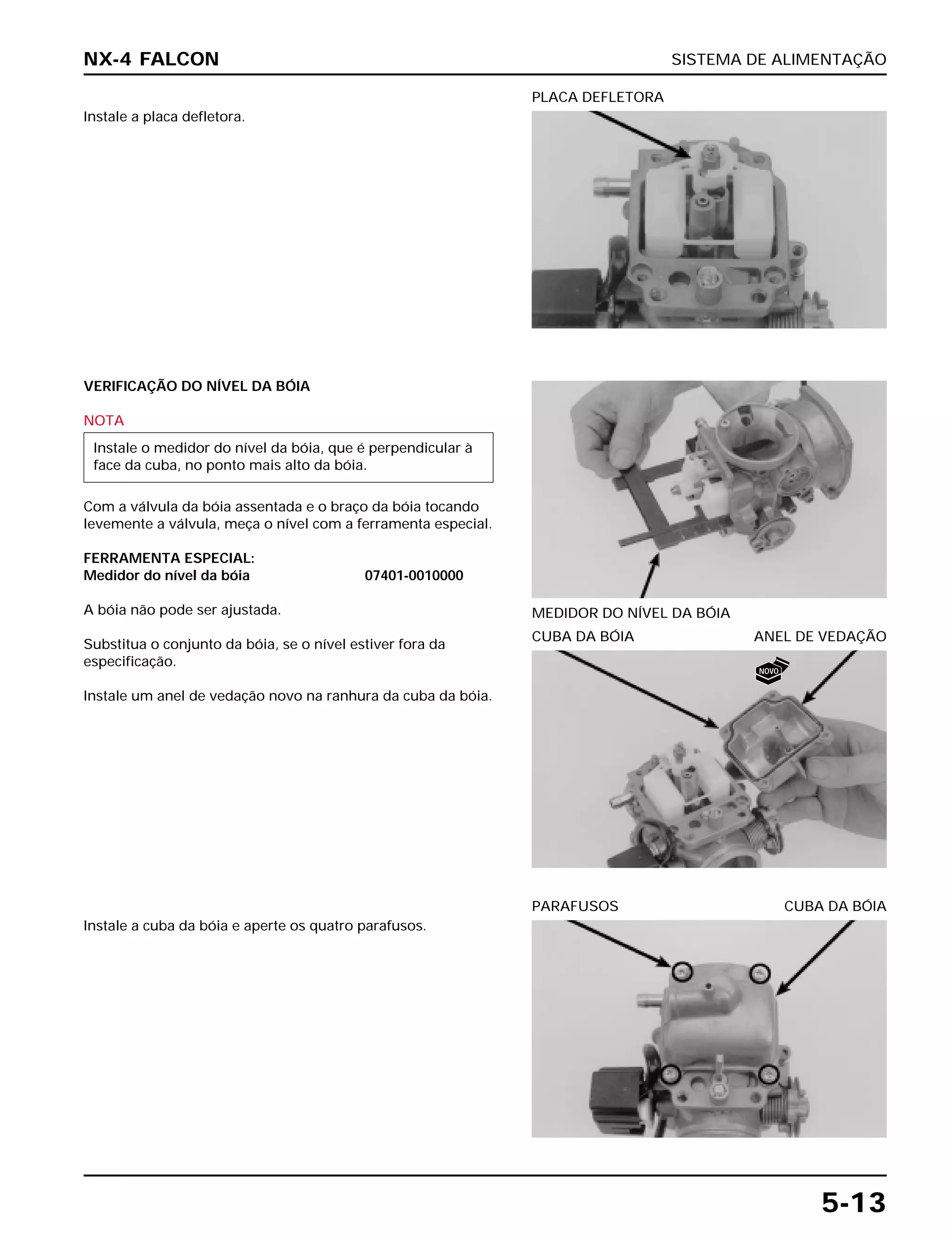 SISTEMA DE ALIMENTAÇÃO
5-13
Instale a placa defletora.
PLACA DEFLETORA
CUBA DA BÓIA ANEL DE VEDAÇÃO
Instale a cuba da bóia e aperte os quatro parafusos.
PARAFUSOS CUBA DA BÓIA
VERIFICAÇÃO DO NÍVEL DA BÓIA
NOTA
Com a válvula da bóia assentada e o braço da bóia tocando
levemente a válvula, meça o nível com a ferramenta especial.
FERRAMENTA ESPECIAL:
Medidor do nível da bóia 07401-0010000
A bóia não pode ser ajustada.
Substitua o conjunto da bóia, se o nível estiver fora da
especificação.
Instale um anel de vedação novo na ranhura da cuba da bóia.
Instale o medidor do nível da bóia, que é perpendicular à
face da cuba, no ponto mais alto da bóia.
MEDIDOR DO NÍVEL DA BÓIA
NX-4 FALCON
NOVO
 