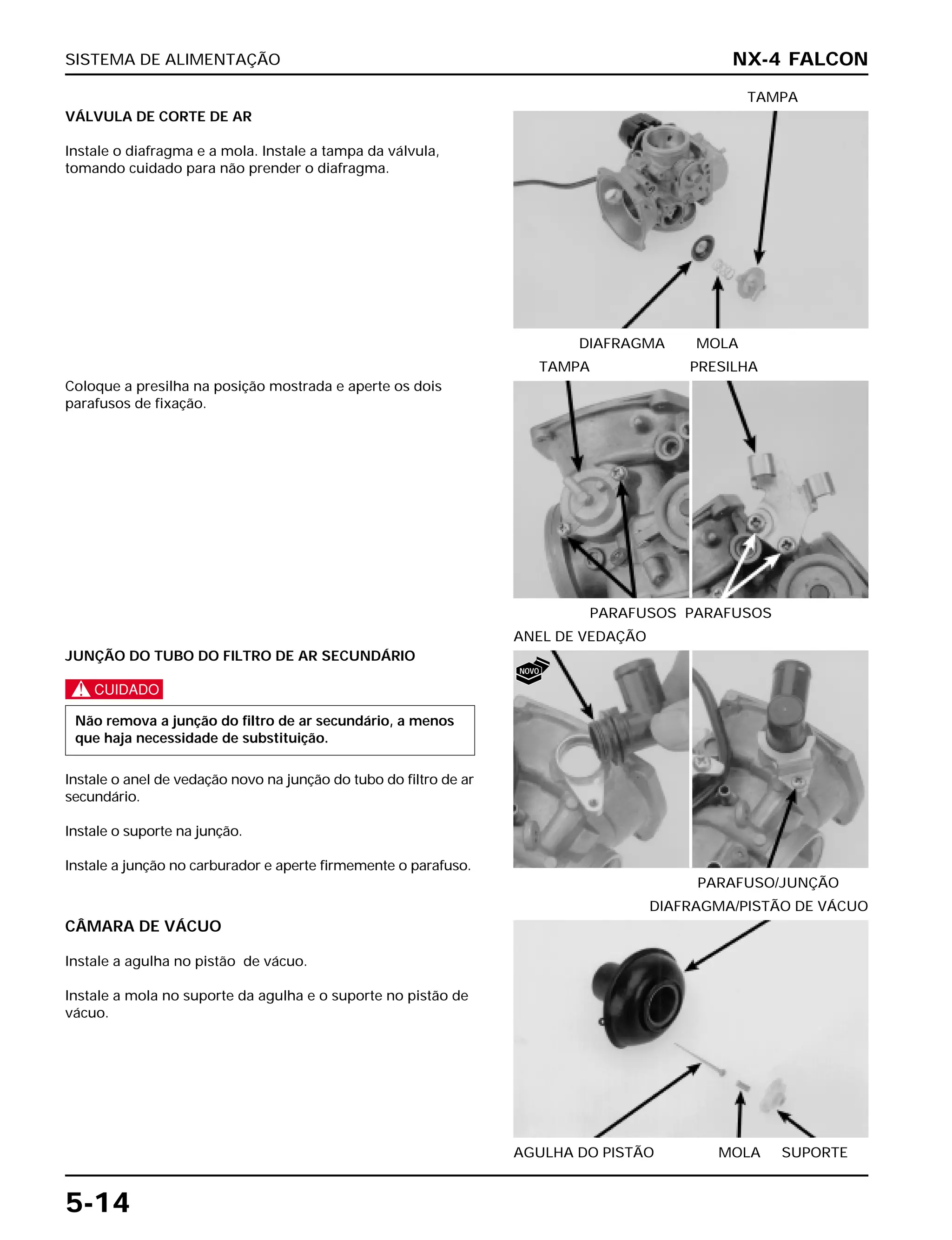 SISTEMA DE ALIMENTAÇÃO
5-14
VÁLVULA DE CORTE DE AR
Instale o diafragma e a mola. Instale a tampa da válvula,
tomando cuidado para não prender o diafragma.
DIAFRAGMA MOLA
TAMPA
JUNÇÃO DO TUBO DO FILTRO DE AR SECUNDÁRIO
c
Instale o anel de vedação novo na junção do tubo do filtro de ar
secundário.
Instale o suporte na junção.
Instale a junção no carburador e aperte firmemente o parafuso.
Não remova a junção do filtro de ar secundário, a menos
que haja necessidade de substituição.
CÂMARA DE VÁCUO
Instale a agulha no pistão de vácuo.
Instale a mola no suporte da agulha e o suporte no pistão de
vácuo.
AGULHA DO PISTÃO MOLA SUPORTE
DIAFRAGMA/PISTÃO DE VÁCUO
Coloque a presilha na posição mostrada e aperte os dois
parafusos de fixação.
PARAFUSOS PARAFUSOS
TAMPA PRESILHA
NX-4 FALCON
PARAFUSO/JUNÇÃO
ANEL DE VEDAÇÃO
NOVO
 