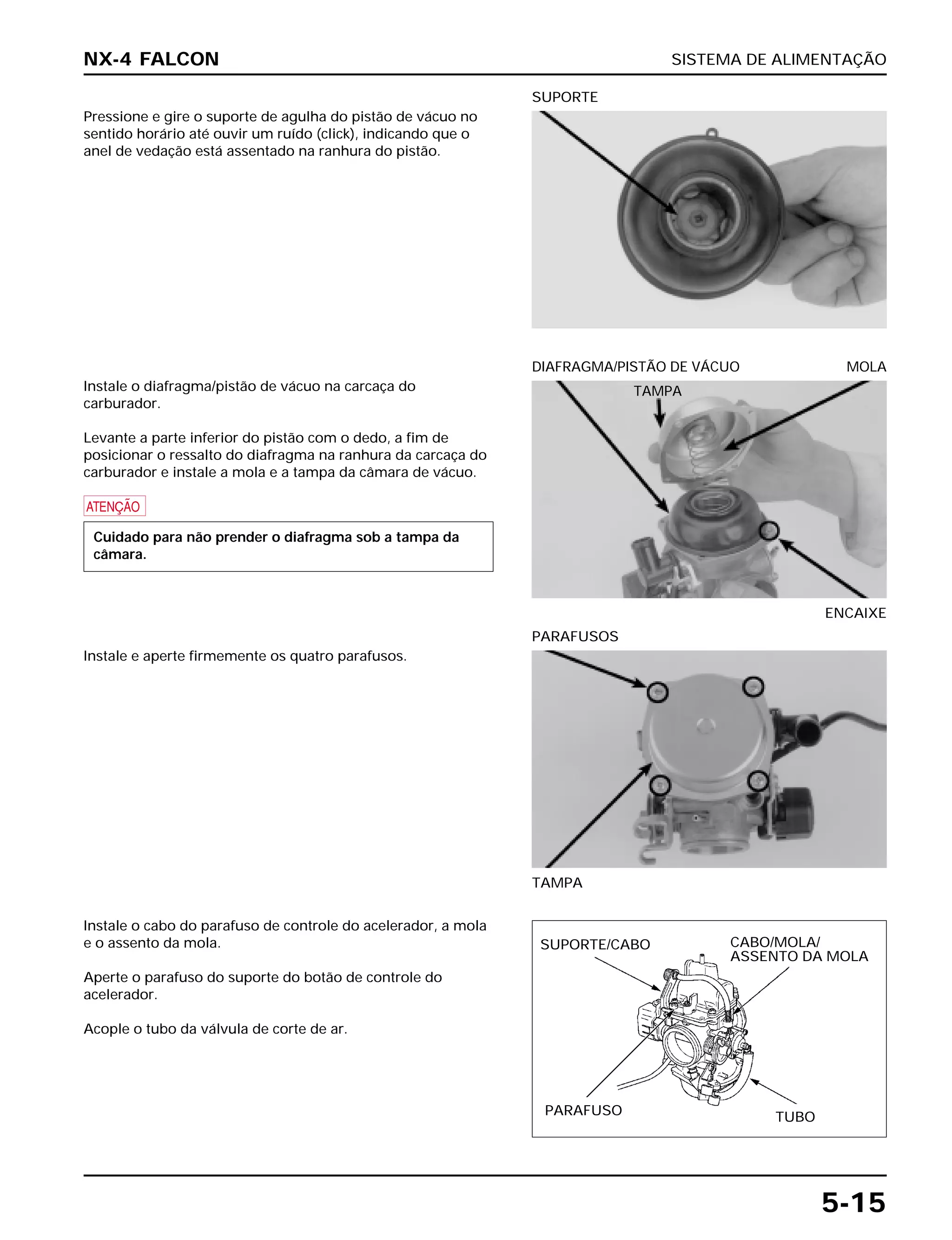 SISTEMA DE ALIMENTAÇÃO
5-15
Pressione e gire o suporte de agulha do pistão de vácuo no
sentido horário até ouvir um ruído (click), indicando que o
anel de vedação está assentado na ranhura do pistão.
SUPORTE
Instale e aperte firmemente os quatro parafusos.
TAMPA
PARAFUSOS
Instale o cabo do parafuso de controle do acelerador, a mola
e o assento da mola.
Aperte o parafuso do suporte do botão de controle do
acelerador.
Acople o tubo da válvula de corte de ar.
Instale o diafragma/pistão de vácuo na carcaça do
carburador.
Levante a parte inferior do pistão com o dedo, a fim de
posicionar o ressalto do diafragma na ranhura da carcaça do
carburador e instale a mola e a tampa da câmara de vácuo.
a
Cuidado para não prender o diafragma sob a tampa da
câmara.
ENCAIXE
DIAFRAGMA/PISTÃO DE VÁCUO MOLA
NX-4 FALCON
SUPORTE/CABO CABO/MOLA/
ASSENTO DA MOLA
PARAFUSO TUBO
TAMPA
 