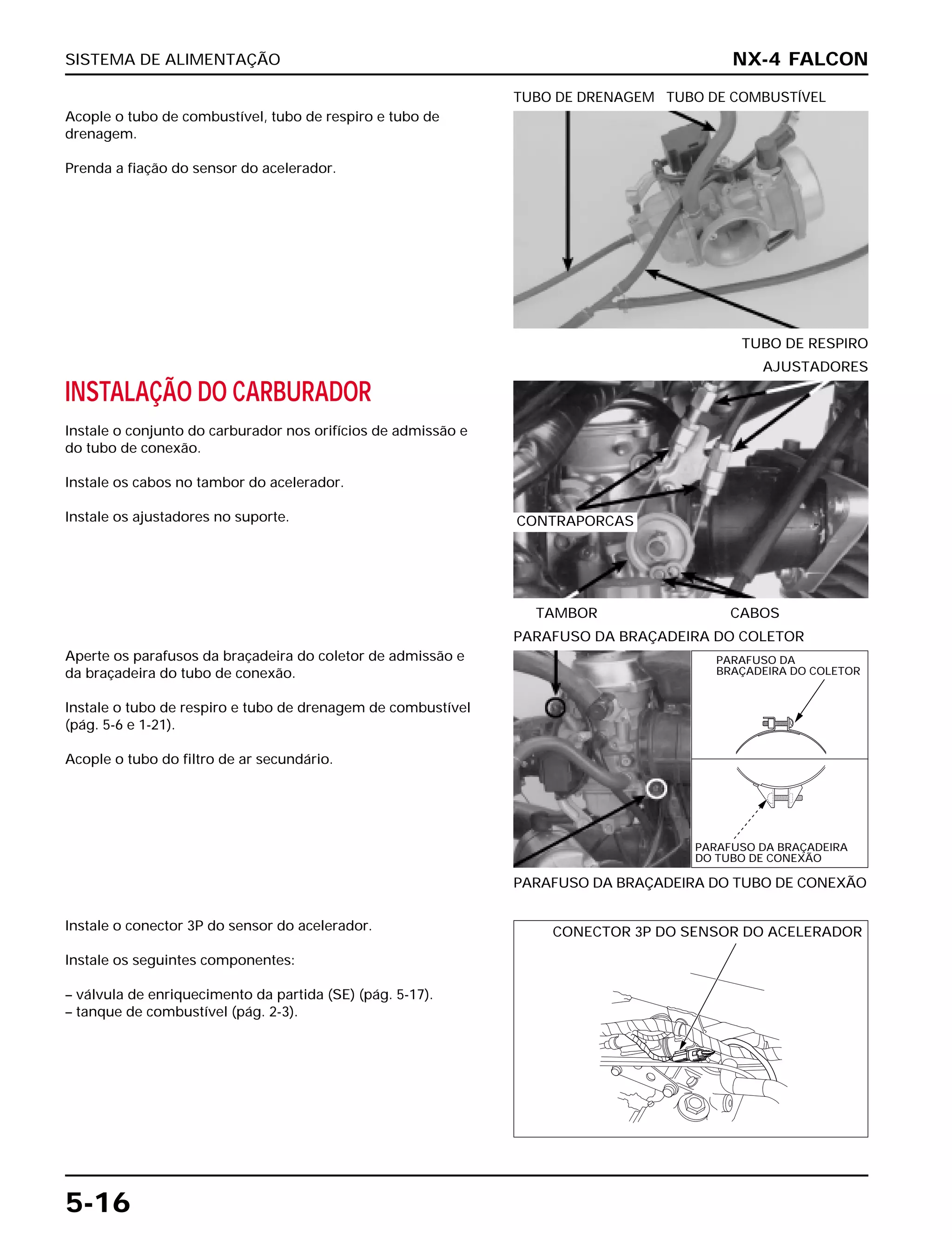 SISTEMA DE ALIMENTAÇÃO
5-16
Acople o tubo de combustível, tubo de respiro e tubo de
drenagem.
Prenda a fiação do sensor do acelerador.
TUBO DE RESPIRO
TUBO DE DRENAGEM TUBO DE COMBUSTÍVEL
Aperte os parafusos da braçadeira do coletor de admissão e
da braçadeira do tubo de conexão.
Instale o tubo de respiro e tubo de drenagem de combustível
(pág. 5-6 e 1-21).
Acople o tubo do filtro de ar secundário.
PARAFUSO DA BRAÇADEIRA DO TUBO DE CONEXÃO
PARAFUSO DA BRAÇADEIRA DO COLETOR
Instale o conector 3P do sensor do acelerador.
Instale os seguintes componentes:
– válvula de enriquecimento da partida (SE) (pág. 5-17).
– tanque de combustível (pág. 2-3).
INSTALAÇÃO DO CARBURADOR
Instale o conjunto do carburador nos orifícios de admissão e
do tubo de conexão.
Instale os cabos no tambor do acelerador.
Instale os ajustadores no suporte.
TAMBOR CABOS
AJUSTADORES
NX-4 FALCON
CONTRAPORCAS
PARAFUSO DA
BRAÇADEIRA DO COLETOR
PARAFUSO DA BRAÇADEIRA
DO TUBO DE CONEXÃO
CONECTOR 3P DO SENSOR DO ACELERADOR
 