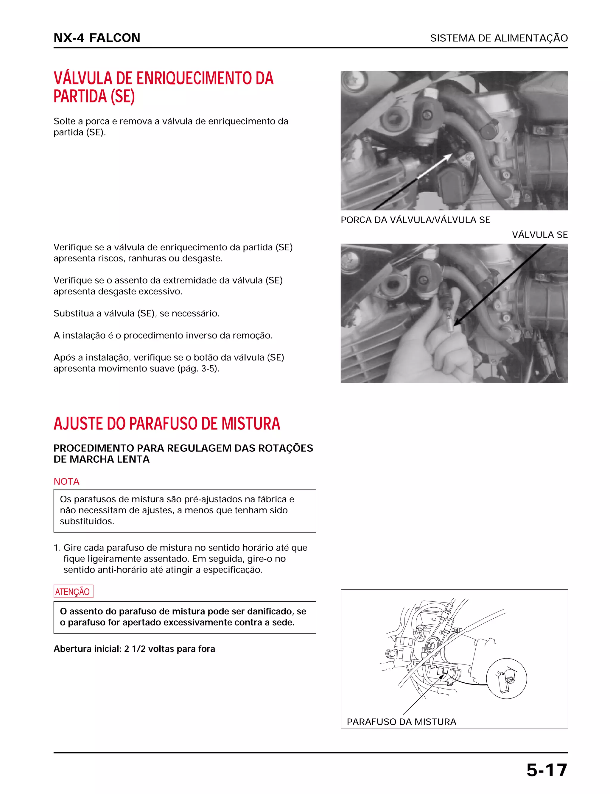 SISTEMA DE ALIMENTAÇÃO
5-17
VÁLVULA DE ENRIQUECIMENTO DA
PARTIDA (SE)
Solte a porca e remova a válvula de enriquecimento da
partida (SE).
PORCA DA VÁLVULA/VÁLVULA SE
AJUSTE DO PARAFUSO DE MISTURA
PROCEDIMENTO PARA REGULAGEM DAS ROTAÇÕES
DE MARCHA LENTA
NOTA
1. Gire cada parafuso de mistura no sentido horário até que
fique ligeiramente assentado. Em seguida, gire-o no
sentido anti-horário até atingir a especificação.
a
Abertura inicial: 2 1/2 voltas para fora
O assento do parafuso de mistura pode ser danificado, se
o parafuso for apertado excessivamente contra a sede.
Os parafusos de mistura são pré-ajustados na fábrica e
não necessitam de ajustes, a menos que tenham sido
substituídos.
Verifique se a válvula de enriquecimento da partida (SE)
apresenta riscos, ranhuras ou desgaste.
Verifique se o assento da extremidade da válvula (SE)
apresenta desgaste excessivo.
Substitua a válvula (SE), se necessário.
A instalação é o procedimento inverso da remoção.
Após a instalação, verifique se o botão da válvula (SE)
apresenta movimento suave (pág. 3-5).
VÁLVULA SE
NX-4 FALCON
PARAFUSO DA MISTURA
 