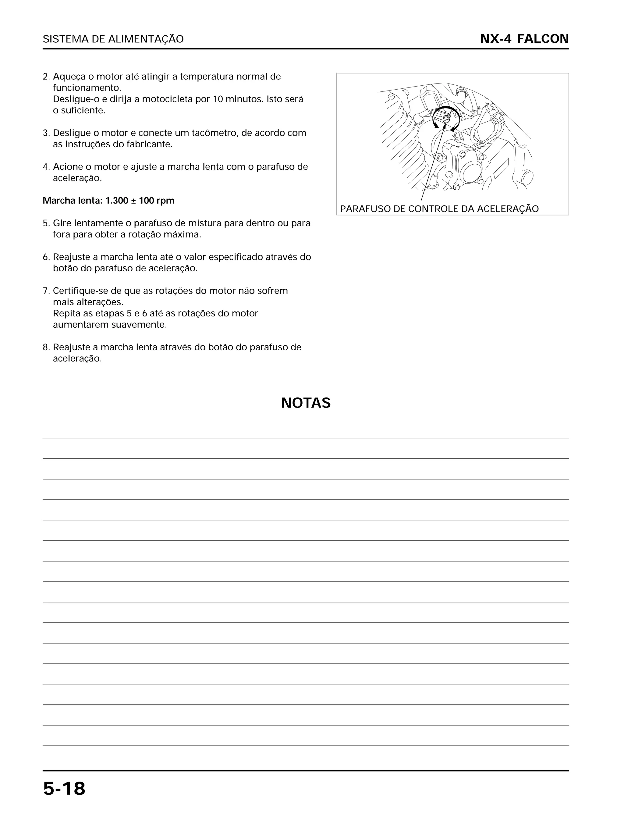 SISTEMA DE ALIMENTAÇÃO
5-18
2. Aqueça o motor até atingir a temperatura normal de
funcionamento.
Desligue-o e dirija a motocicleta por 10 minutos. Isto será
o suficiente.
3. Desligue o motor e conecte um tacômetro, de acordo com
as instruções do fabricante.
4. Acione o motor e ajuste a marcha lenta com o parafuso de
aceleração.
Marcha lenta: 1.300 ± 100 rpm
5. Gire lentamente o parafuso de mistura para dentro ou para
fora para obter a rotação máxima.
6. Reajuste a marcha lenta até o valor especificado através do
botão do parafuso de aceleração.
7. Certifique-se de que as rotações do motor não sofrem
mais alterações.
Repita as etapas 5 e 6 até as rotações do motor
aumentarem suavemente.
8. Reajuste a marcha lenta através do botão do parafuso de
aceleração.
NX-4 FALCON
PARAFUSO DE CONTROLE DA ACELERAÇÃO
NOTAS
 