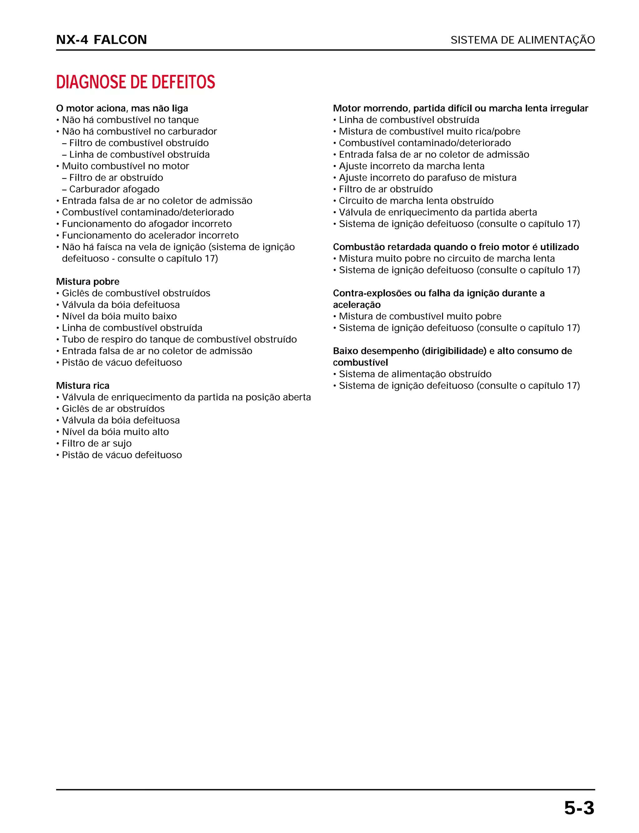 SISTEMA DE ALIMENTAÇÃO
5-3
DIAGNOSE DE DEFEITOS
O motor aciona, mas não liga
• Não há combustível no tanque
• Não há combustível no carburador
– Filtro de combustível obstruído
– Linha de combustível obstruída
• Muito combustível no motor
– Filtro de ar obstruído
– Carburador afogado
• Entrada falsa de ar no coletor de admissão
• Combustível contaminado/deteriorado
• Funcionamento do afogador incorreto
• Funcionamento do acelerador incorreto
• Não há faísca na vela de ignição (sistema de ignição
defeituoso - consulte o capítulo 17)
Mistura pobre
• Giclês de combustível obstruídos
• Válvula da bóia defeituosa
• Nível da bóia muito baixo
• Linha de combustível obstruída
• Tubo de respiro do tanque de combustível obstruído
• Entrada falsa de ar no coletor de admissão
• Pistão de vácuo defeituoso
Mistura rica
• Válvula de enriquecimento da partida na posição aberta
• Giclês de ar obstruídos
• Válvula da bóia defeituosa
• Nível da bóia muito alto
• Filtro de ar sujo
• Pistão de vácuo defeituoso
Motor morrendo, partida difícil ou marcha lenta irregular
• Linha de combustível obstruída
• Mistura de combustível muito rica/pobre
• Combustível contaminado/deteriorado
• Entrada falsa de ar no coletor de admissão
• Ajuste incorreto da marcha lenta
• Ajuste incorreto do parafuso de mistura
• Filtro de ar obstruído
• Circuito de marcha lenta obstruído
• Válvula de enriquecimento da partida aberta
• Sistema de ignição defeituoso (consulte o capítulo 17)
Combustão retardada quando o freio motor é utilizado
• Mistura muito pobre no circuito de marcha lenta
• Sistema de ignição defeituoso (consulte o capítulo 17)
Contra-explosões ou falha da ignição durante a
aceleração
• Mistura de combustível muito pobre
• Sistema de ignição defeituoso (consulte o capítulo 17)
Baixo desempenho (dirigibilidade) e alto consumo de
combustível
• Sistema de alimentação obstruído
• Sistema de ignição defeituoso (consulte o capítulo 17)
NX-4 FALCON
 