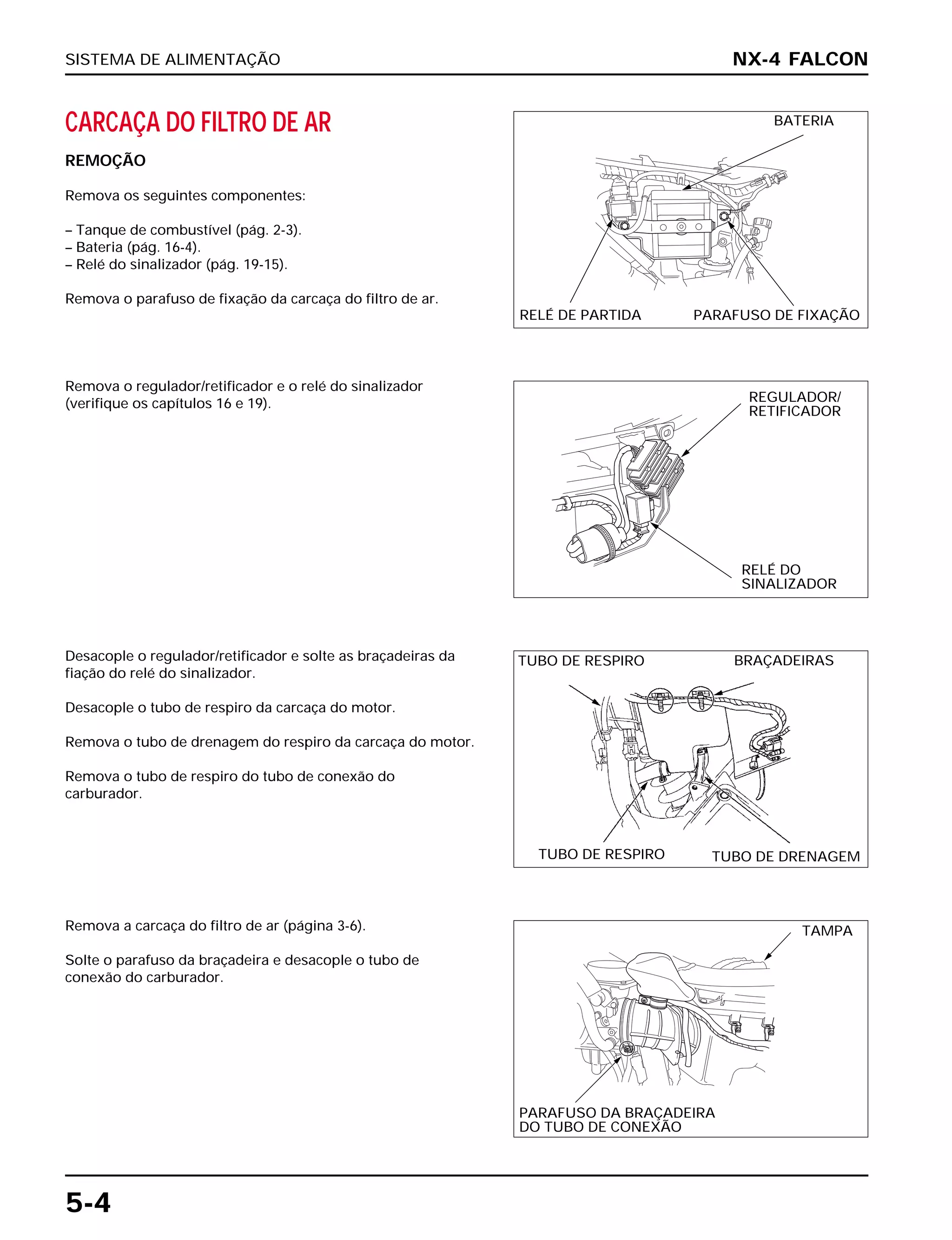SISTEMA DE ALIMENTAÇÃO
5-4
CARCAÇA DO FILTRO DE AR
REMOÇÃO
Remova os seguintes componentes:
– Tanque de combustível (pág. 2-3).
– Bateria (pág. 16-4).
– Relé do sinalizador (pág. 19-15).
Remova o parafuso de fixação da carcaça do filtro de ar.
Desacople o regulador/retificador e solte as braçadeiras da
fiação do relé do sinalizador.
Desacople o tubo de respiro da carcaça do motor.
Remova o tubo de drenagem do respiro da carcaça do motor.
Remova o tubo de respiro do tubo de conexão do
carburador.
Remova a carcaça do filtro de ar (página 3-6).
Solte o parafuso da braçadeira e desacople o tubo de
conexão do carburador.
Remova o regulador/retificador e o relé do sinalizador
(verifique os capítulos 16 e 19).
NX-4 FALCON
BATERIA
RELÉ DE PARTIDA PARAFUSO DE FIXAÇÃO
REGULADOR/
RETIFICADOR
RELÉ DO
SINALIZADOR
TUBO DE RESPIRO BRAÇADEIRAS
TUBO DE RESPIRO TUBO DE DRENAGEM
TAMPA
PARAFUSO DA BRAÇADEIRA
DO TUBO DE CONEXÃO
 