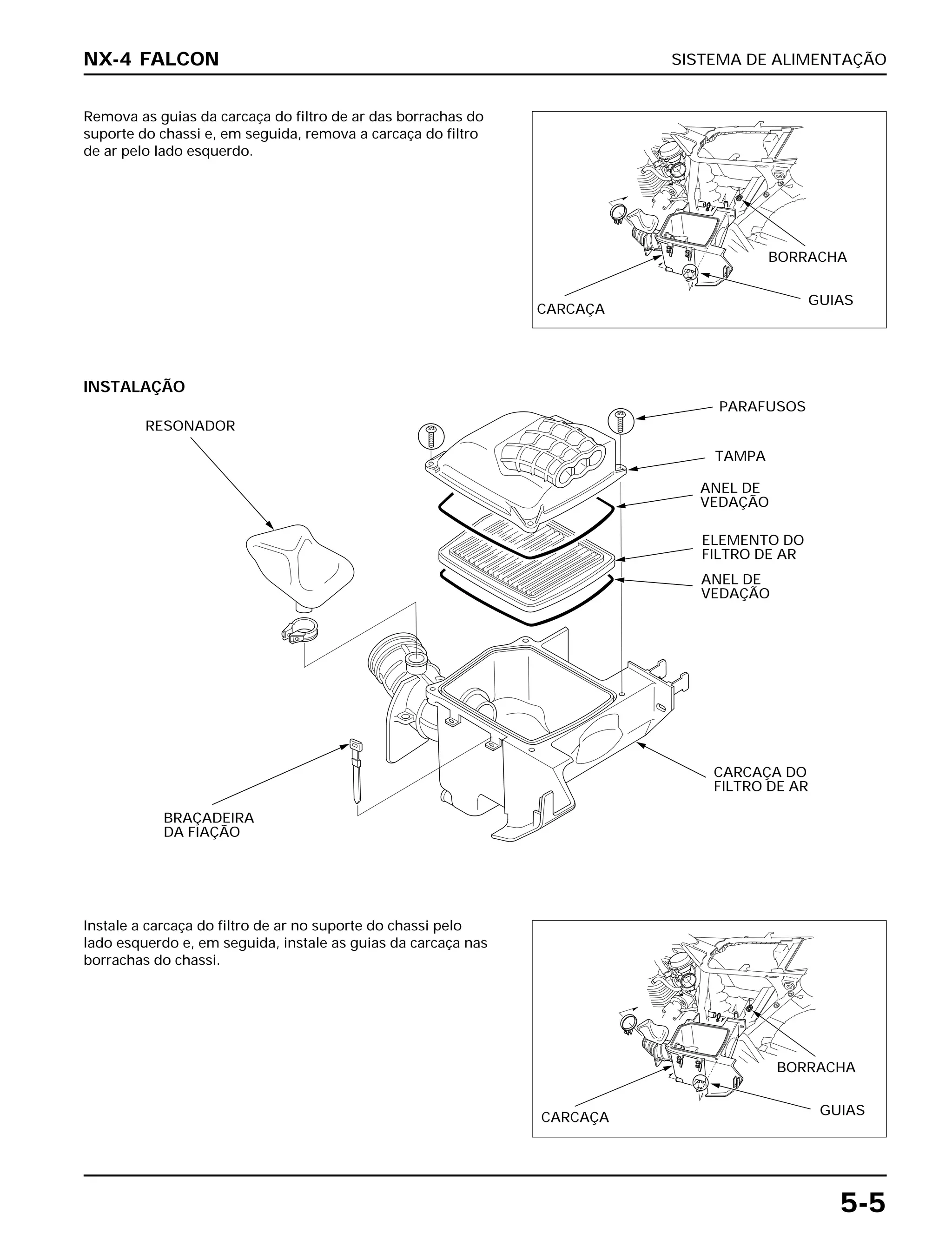 SISTEMA DE ALIMENTAÇÃO
5-5
Remova as guias da carcaça do filtro de ar das borrachas do
suporte do chassi e, em seguida, remova a carcaça do filtro
de ar pelo lado esquerdo.
Instale a carcaça do filtro de ar no suporte do chassi pelo
lado esquerdo e, em seguida, instale as guias da carcaça nas
borrachas do chassi.
INSTALAÇÃO
NX-4 FALCON
CARCAÇA
BORRACHA
GUIAS
RESONADOR
PARAFUSOS
TAMPA
ANEL DE
VEDAÇÃO
ELEMENTO DO
FILTRO DE AR
ANEL DE
VEDAÇÃO
BRAÇADEIRA
DA FIAÇÃO
CARCAÇA DO
FILTRO DE AR
CARCAÇA
BORRACHA
GUIAS
 