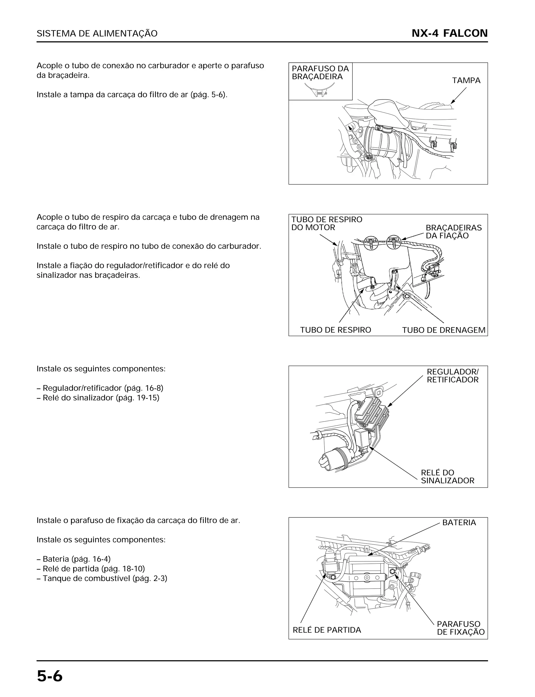 SISTEMA DE ALIMENTAÇÃO
5-6
Acople o tubo de conexão no carburador e aperte o parafuso
da braçadeira.
Instale a tampa da carcaça do filtro de ar (pág. 5-6).
Instale os seguintes componentes:
– Regulador/retificador (pág. 16-8)
– Relé do sinalizador (pág. 19-15)
Instale o parafuso de fixação da carcaça do filtro de ar.
Instale os seguintes componentes:
– Bateria (pág. 16-4)
– Relé de partida (pág. 18-10)
– Tanque de combustível (pág. 2-3)
Acople o tubo de respiro da carcaça e tubo de drenagem na
carcaça do filtro de ar.
Instale o tubo de respiro no tubo de conexão do carburador.
Instale a fiação do regulador/retificador e do relé do
sinalizador nas braçadeiras.
NX-4 FALCON
PARAFUSO DA
BRAÇADEIRA TAMPA
TUBO DE RESPIRO
DO MOTOR BRAÇADEIRAS
DA FIAÇÃO
TUBO DE RESPIRO TUBO DE DRENAGEM
REGULADOR/
RETIFICADOR
RELÉ DO
SINALIZADOR
BATERIA
RELÉ DE PARTIDA
PARAFUSO
DE FIXAÇÃO
 