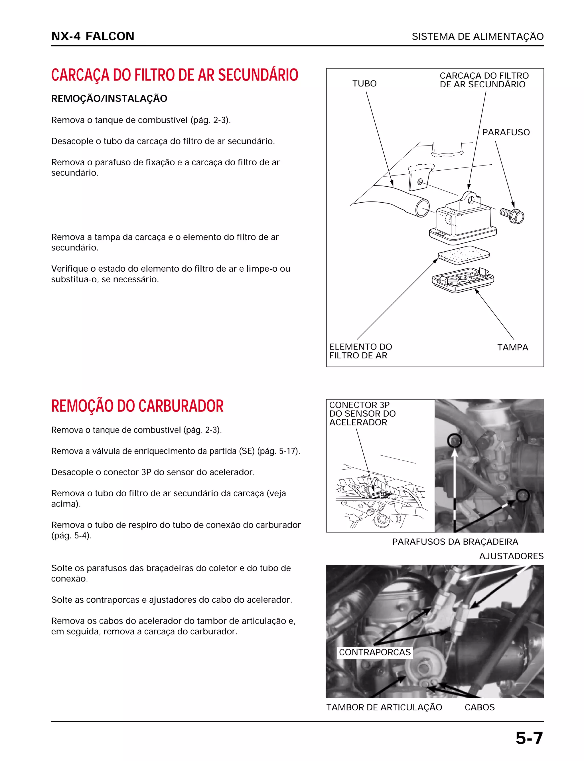 SISTEMA DE ALIMENTAÇÃO
5-7
CARCAÇA DO FILTRO DE AR SECUNDÁRIO
REMOÇÃO/INSTALAÇÃO
Remova o tanque de combustível (pág. 2-3).
Desacople o tubo da carcaça do filtro de ar secundário.
Remova o parafuso de fixação e a carcaça do filtro de ar
secundário.
REMOÇÃO DO CARBURADOR
Remova o tanque de combustível (pág. 2-3).
Remova a válvula de enriquecimento da partida (SE) (pág. 5-17).
Desacople o conector 3P do sensor do acelerador.
Remova o tubo do filtro de ar secundário da carcaça (veja
acima).
Remova o tubo de respiro do tubo de conexão do carburador
(pág. 5-4).
PARAFUSOS DA BRAÇADEIRA
Solte os parafusos das braçadeiras do coletor e do tubo de
conexão.
Solte as contraporcas e ajustadores do cabo do acelerador.
Remova os cabos do acelerador do tambor de articulação e,
em seguida, remova a carcaça do carburador.
TAMBOR DE ARTICULAÇÃO CABOS
AJUSTADORES
Remova a tampa da carcaça e o elemento do filtro de ar
secundário.
Verifique o estado do elemento do filtro de ar e limpe-o ou
substitua-o, se necessário.
NX-4 FALCON
TUBO
CARCAÇA DO FILTRO
DE AR SECUNDÁRIO
PARAFUSO
ELEMENTO DO
FILTRO DE AR
TAMPA
CONECTOR 3P
DO SENSOR DO
ACELERADOR
CONTRAPORCAS
 