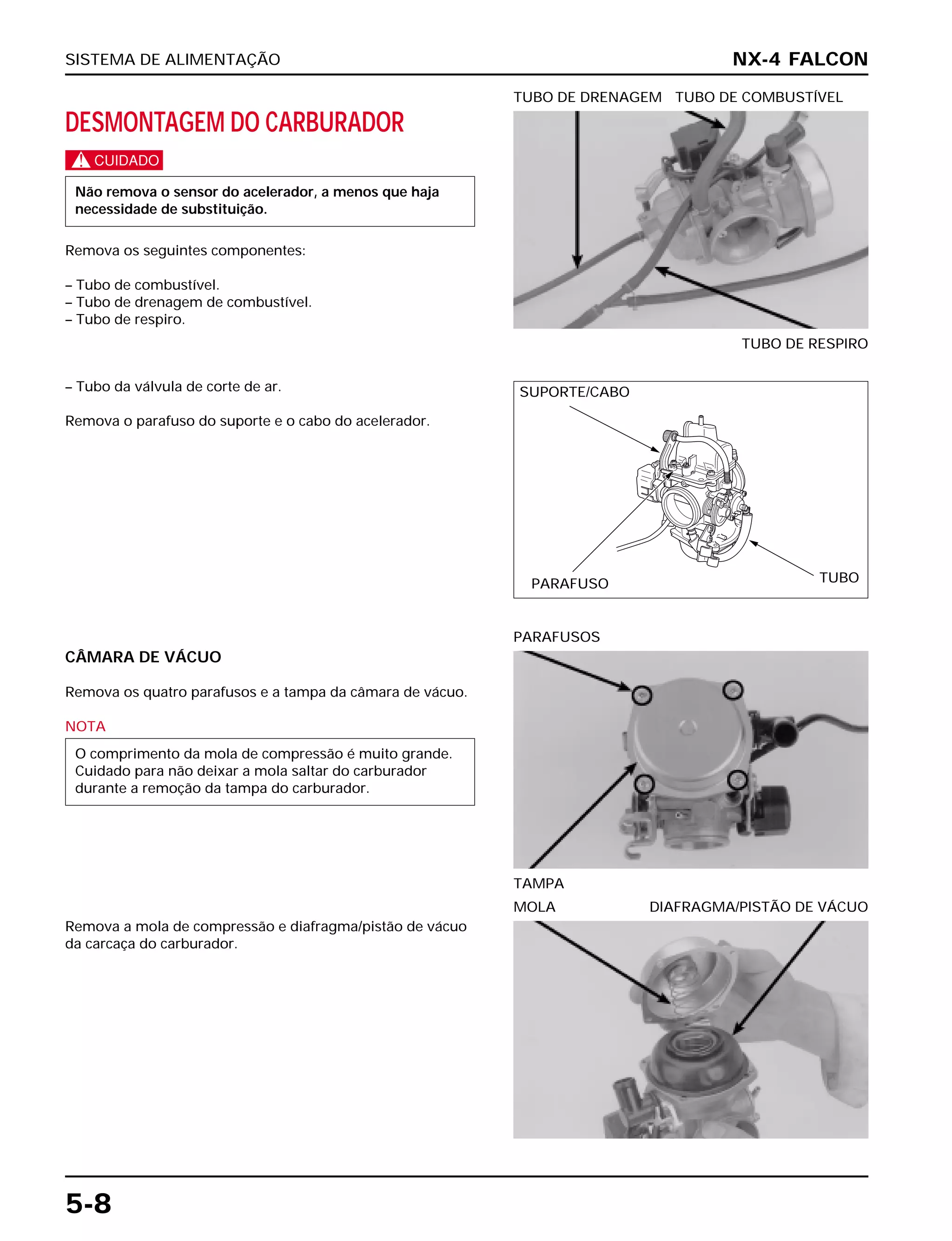 SISTEMA DE ALIMENTAÇÃO
5-8
DESMONTAGEM DO CARBURADOR
c
Remova os seguintes componentes:
– Tubo de combustível.
– Tubo de drenagem de combustível.
– Tubo de respiro.
Não remova o sensor do acelerador, a menos que haja
necessidade de substituição.
TUBO DE RESPIRO
TUBO DE DRENAGEM TUBO DE COMBUSTÍVEL
CÂMARA DE VÁCUO
Remova os quatro parafusos e a tampa da câmara de vácuo.
NOTA
O comprimento da mola de compressão é muito grande.
Cuidado para não deixar a mola saltar do carburador
durante a remoção da tampa do carburador.
TAMPA
PARAFUSOS
Remova a mola de compressão e diafragma/pistão de vácuo
da carcaça do carburador.
MOLA DIAFRAGMA/PISTÃO DE VÁCUO
– Tubo da válvula de corte de ar.
Remova o parafuso do suporte e o cabo do acelerador.
NX-4 FALCON
SUPORTE/CABO
PARAFUSO TUBO
 
