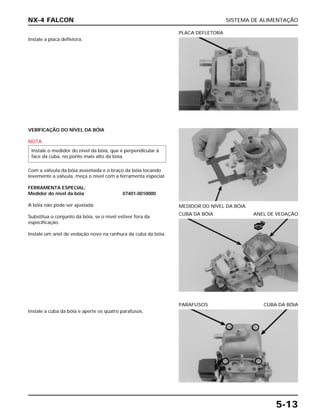 SISTEMA DE ALIMENTAÇÃO
5-13
Instale a placa defletora.
PLACA DEFLETORA
CUBA DA BÓIA ANEL DE VEDAÇÃO
Instale a cuba da bóia e aperte os quatro parafusos.
PARAFUSOS CUBA DA BÓIA
VERIFICAÇÃO DO NÍVEL DA BÓIA
NOTA
Com a válvula da bóia assentada e o braço da bóia tocando
levemente a válvula, meça o nível com a ferramenta especial.
FERRAMENTA ESPECIAL:
Medidor do nível da bóia 07401-0010000
A bóia não pode ser ajustada.
Substitua o conjunto da bóia, se o nível estiver fora da
especificação.
Instale um anel de vedação novo na ranhura da cuba da bóia.
Instale o medidor do nível da bóia, que é perpendicular à
face da cuba, no ponto mais alto da bóia.
MEDIDOR DO NÍVEL DA BÓIA
NX-4 FALCON
NOVO
 