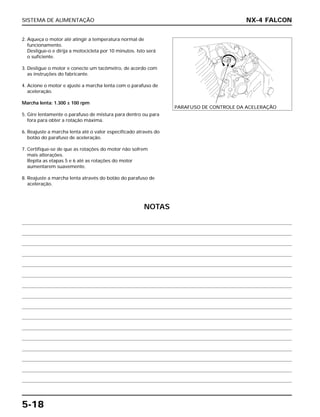 SISTEMA DE ALIMENTAÇÃO
5-18
2. Aqueça o motor até atingir a temperatura normal de
funcionamento.
Desligue-o e dirija a motocicleta por 10 minutos. Isto será
o suficiente.
3. Desligue o motor e conecte um tacômetro, de acordo com
as instruções do fabricante.
4. Acione o motor e ajuste a marcha lenta com o parafuso de
aceleração.
Marcha lenta: 1.300 ± 100 rpm
5. Gire lentamente o parafuso de mistura para dentro ou para
fora para obter a rotação máxima.
6. Reajuste a marcha lenta até o valor especificado através do
botão do parafuso de aceleração.
7. Certifique-se de que as rotações do motor não sofrem
mais alterações.
Repita as etapas 5 e 6 até as rotações do motor
aumentarem suavemente.
8. Reajuste a marcha lenta através do botão do parafuso de
aceleração.
NX-4 FALCON
PARAFUSO DE CONTROLE DA ACELERAÇÃO
NOTAS
 