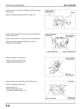 SISTEMA DE ALIMENTAÇÃO
5-6
Acople o tubo de conexão no carburador e aperte o parafuso
da braçadeira.
Instale a tampa da carcaça do filtro de ar (pág. 5-6).
Instale os seguintes componentes:
– Regulador/retificador (pág. 16-8)
– Relé do sinalizador (pág. 19-15)
Instale o parafuso de fixação da carcaça do filtro de ar.
Instale os seguintes componentes:
– Bateria (pág. 16-4)
– Relé de partida (pág. 18-10)
– Tanque de combustível (pág. 2-3)
Acople o tubo de respiro da carcaça e tubo de drenagem na
carcaça do filtro de ar.
Instale o tubo de respiro no tubo de conexão do carburador.
Instale a fiação do regulador/retificador e do relé do
sinalizador nas braçadeiras.
NX-4 FALCON
PARAFUSO DA
BRAÇADEIRA TAMPA
TUBO DE RESPIRO
DO MOTOR BRAÇADEIRAS
DA FIAÇÃO
TUBO DE RESPIRO TUBO DE DRENAGEM
REGULADOR/
RETIFICADOR
RELÉ DO
SINALIZADOR
BATERIA
RELÉ DE PARTIDA
PARAFUSO
DE FIXAÇÃO
 