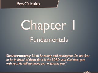 Pre-Calculus




          Chapter 1
                 Fundamentals

Deuteronomy 31:6 Be strong and courageous. Do not fear
or be in dread of them, for it is the LORD your God who goes
with you. He will not leave you or forsake you.”
 