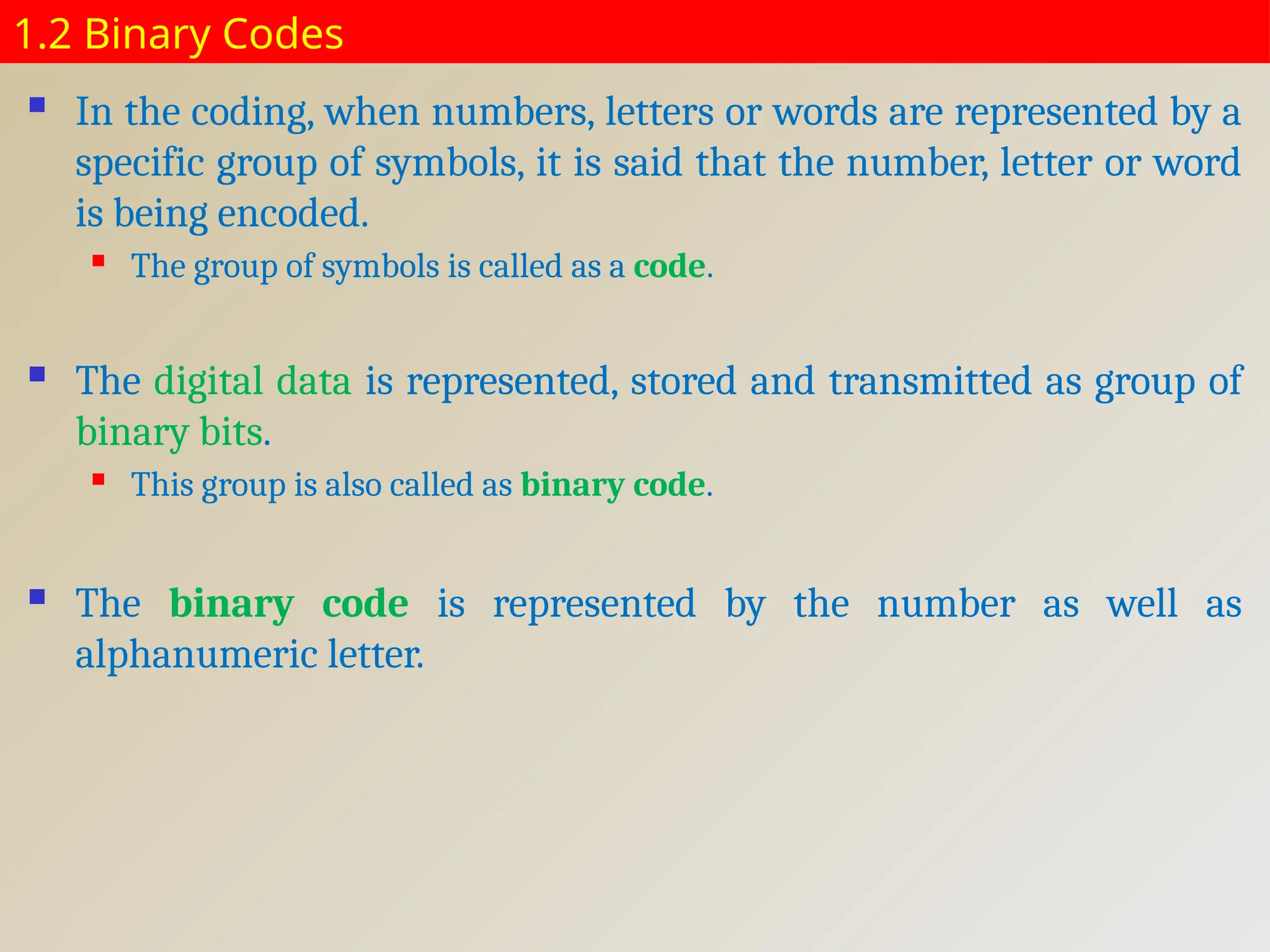 1.2 Binary Codes
 In the coding, when numbers, letters or words are represented by a
specific group of symbols, it is said that the number, letter or word
is being encoded.
 The group of symbols is called as a code.
 The digital data is represented, stored and transmitted as group of
binary bits.
 This group is also called as binary code.
 The binary code is represented by the number as well as
alphanumeric letter.
 