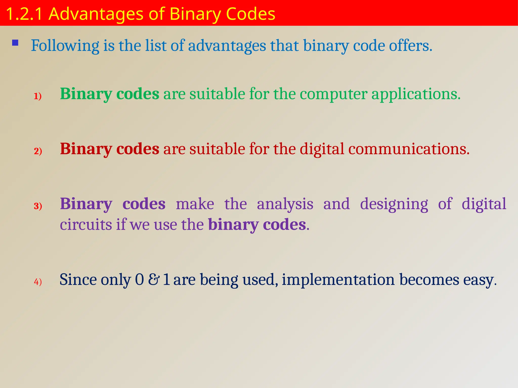 1.2.1 Advantages of Binary Codes
 Following is the list of advantages that binary code offers.
1) Binary codes are suitable for the computer applications.
2) Binary codes are suitable for the digital communications.
3) Binary codes make the analysis and designing of digital
circuits if we use the binary codes.
4) Since only 0 & 1 are being used, implementation becomes easy.
 