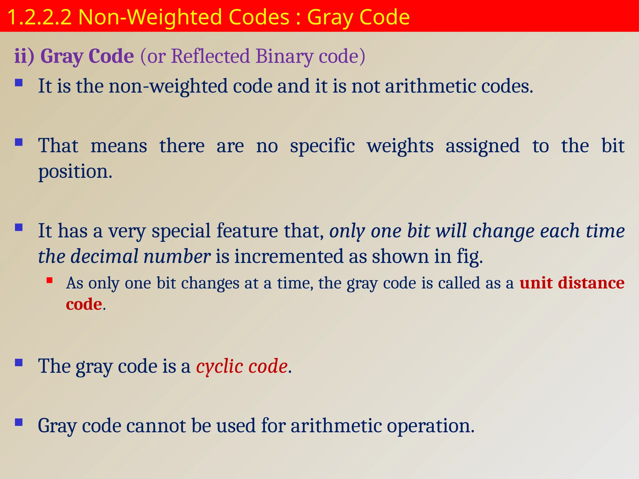 1.2.2.2 Non-Weighted Codes : Gray Code
ii) Gray Code (or Reflected Binary code)
 It is the non-weighted code and it is not arithmetic codes.
 That means there are no specific weights assigned to the bit
position.
 It has a very special feature that, only one bit will change each time
the decimal number is incremented as shown in fig.
 As only one bit changes at a time, the gray code is called as a unit distance
code.
 The gray code is a cyclic code.
 Gray code cannot be used for arithmetic operation.
 