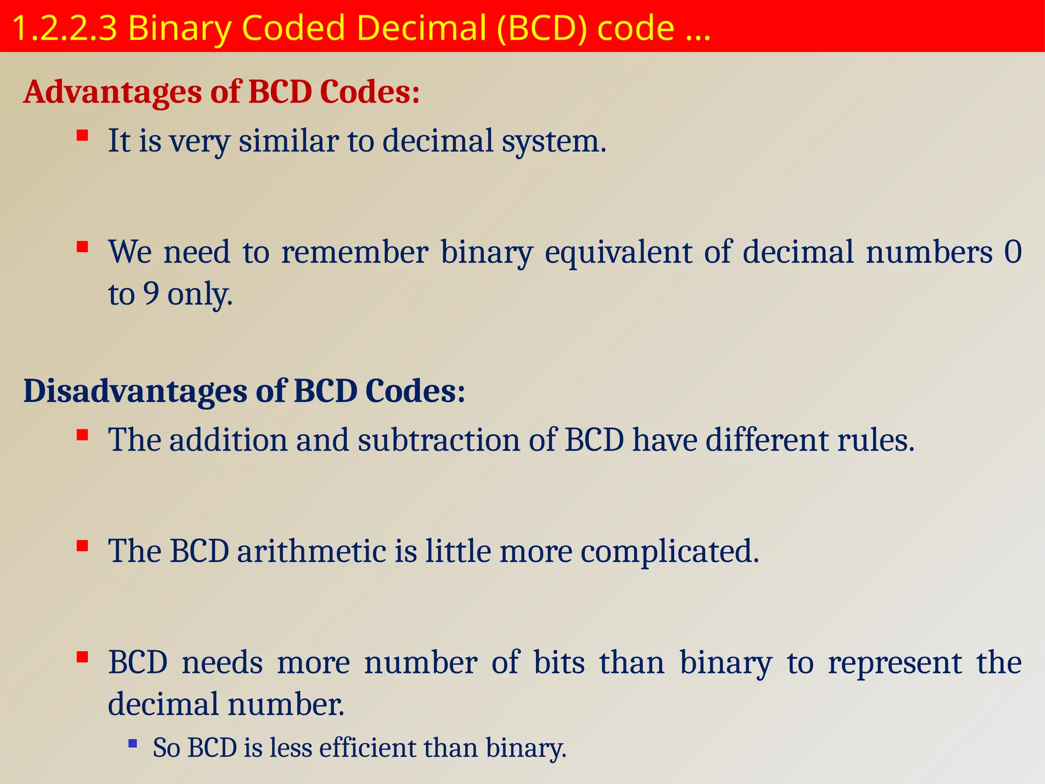 1.2.2.3 Binary Coded Decimal (BCD) code …
Advantages of BCD Codes:
 It is very similar to decimal system.
 We need to remember binary equivalent of decimal numbers 0
to 9 only.
Disadvantages of BCD Codes:
 The addition and subtraction of BCD have different rules.
 The BCD arithmetic is little more complicated.
 BCD needs more number of bits than binary to represent the
decimal number.

So BCD is less efficient than binary.
 