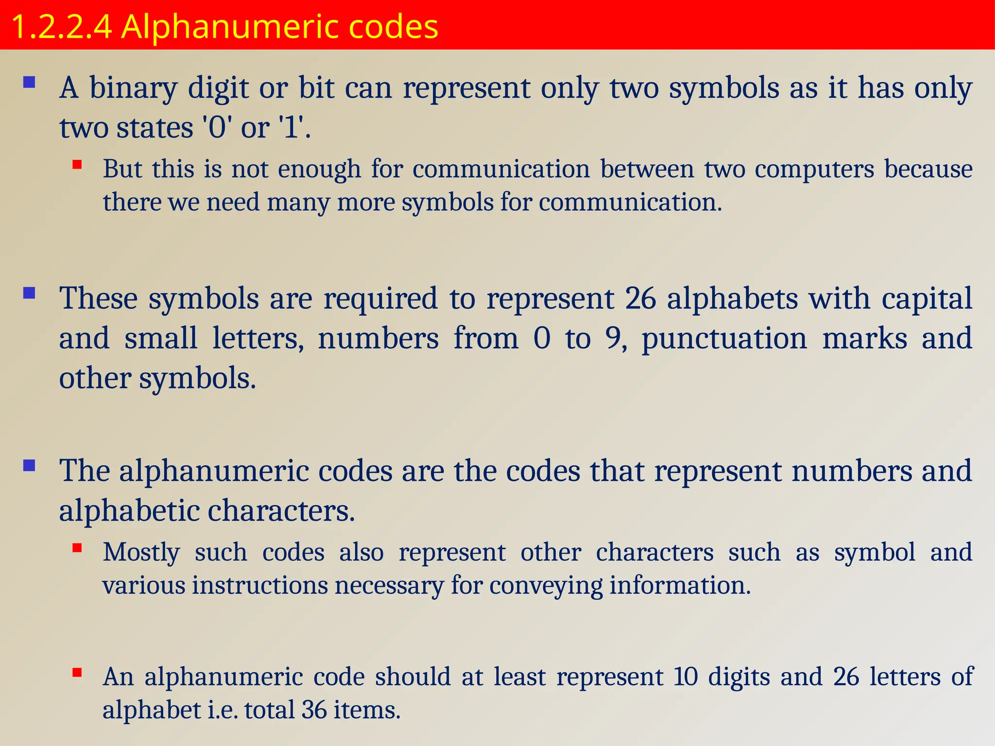 1.2.2.4 Alphanumeric codes
 A binary digit or bit can represent only two symbols as it has only
two states '0' or '1'.
 But this is not enough for communication between two computers because
there we need many more symbols for communication.
 These symbols are required to represent 26 alphabets with capital
and small letters, numbers from 0 to 9, punctuation marks and
other symbols.
 The alphanumeric codes are the codes that represent numbers and
alphabetic characters.
 Mostly such codes also represent other characters such as symbol and
various instructions necessary for conveying information.
 An alphanumeric code should at least represent 10 digits and 26 letters of
alphabet i.e. total 36 items.
 