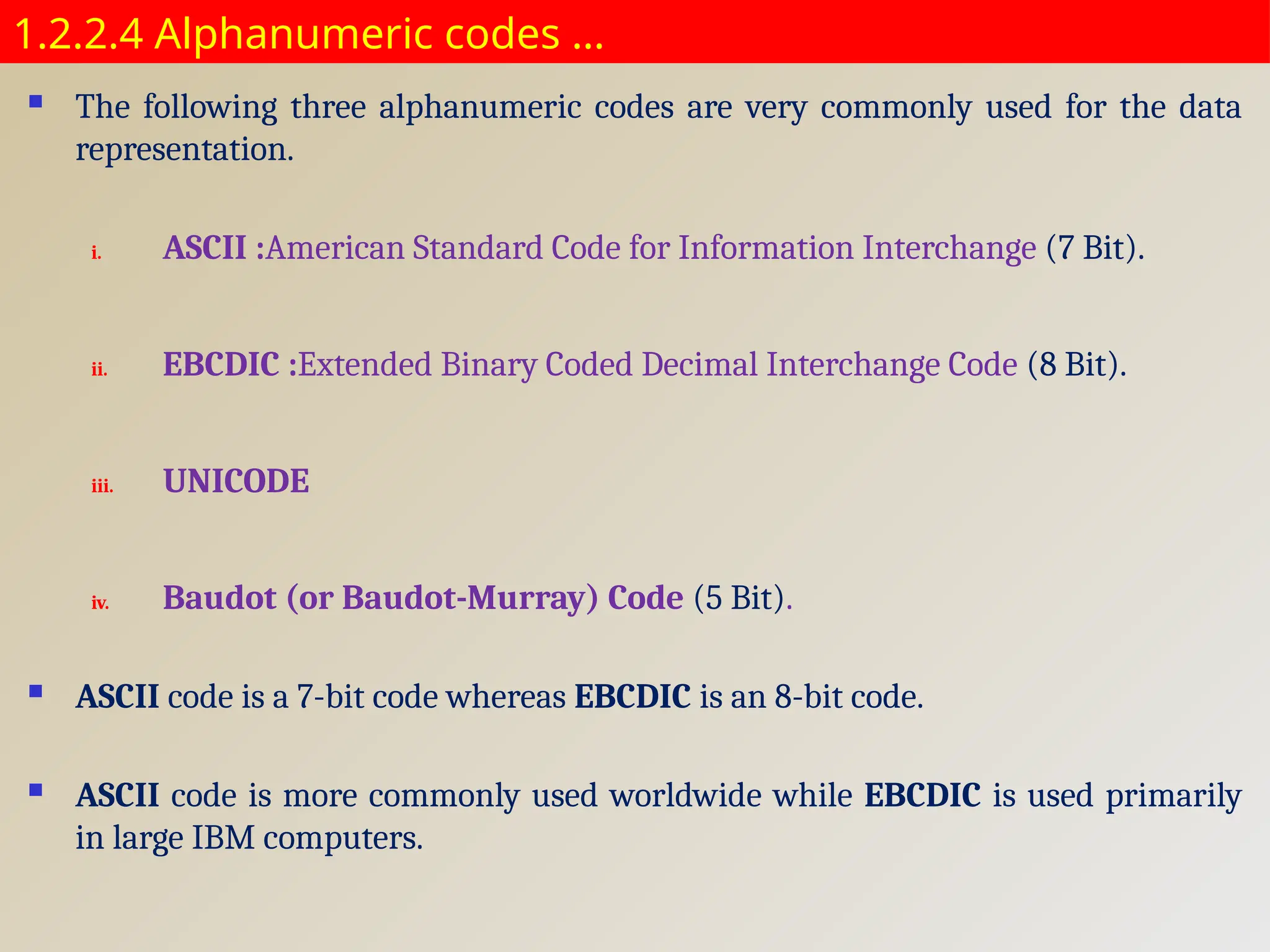 1.2.2.4 Alphanumeric codes …
 The following three alphanumeric codes are very commonly used for the data
representation.
i. ASCII :American Standard Code for Information Interchange (7 Bit).
ii. EBCDIC :Extended Binary Coded Decimal Interchange Code (8 Bit).
iii. UNICODE
iv. Baudot (or Baudot-Murray) Code (5 Bit).
 ASCII code is a 7-bit code whereas EBCDIC is an 8-bit code.
 ASCII code is more commonly used worldwide while EBCDIC is used primarily
in large IBM computers.
 