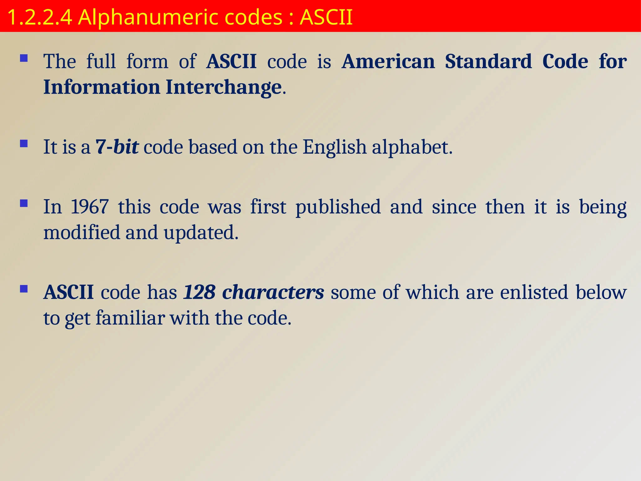 1.2.2.4 Alphanumeric codes : ASCII
 The full form of ASCII code is American Standard Code for
Information Interchange.
 It is a 7-bit code based on the English alphabet.
 In 1967 this code was first published and since then it is being
modified and updated.
 ASCII code has 128 characters some of which are enlisted below
to get familiar with the code.
 