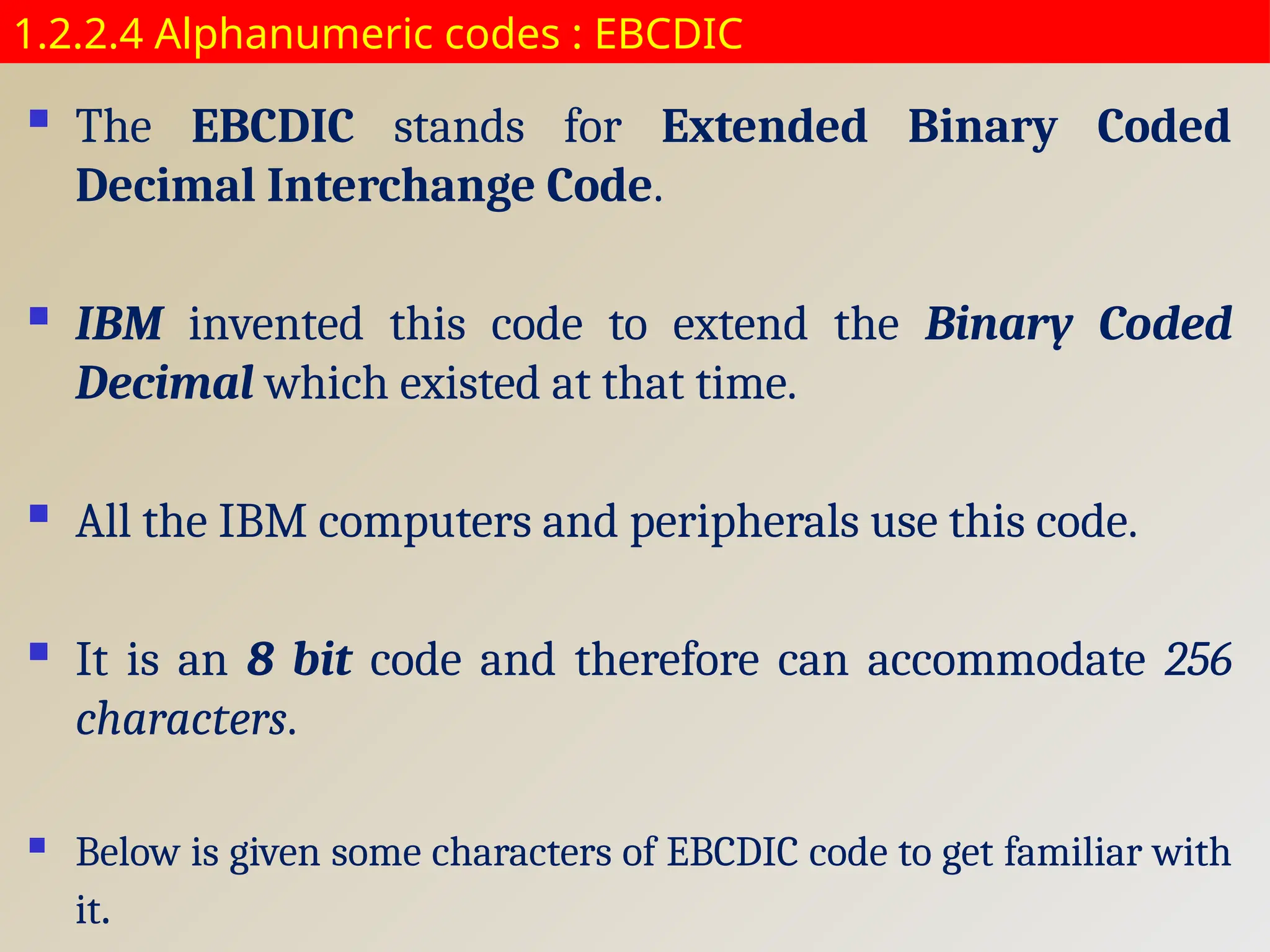 1.2.2.4 Alphanumeric codes : EBCDIC
 The EBCDIC stands for Extended Binary Coded
Decimal Interchange Code.
 IBM invented this code to extend the Binary Coded
Decimal which existed at that time.
 All the IBM computers and peripherals use this code.
 It is an 8 bit code and therefore can accommodate 256
characters.
 Below is given some characters of EBCDIC code to get familiar with
it.
 
