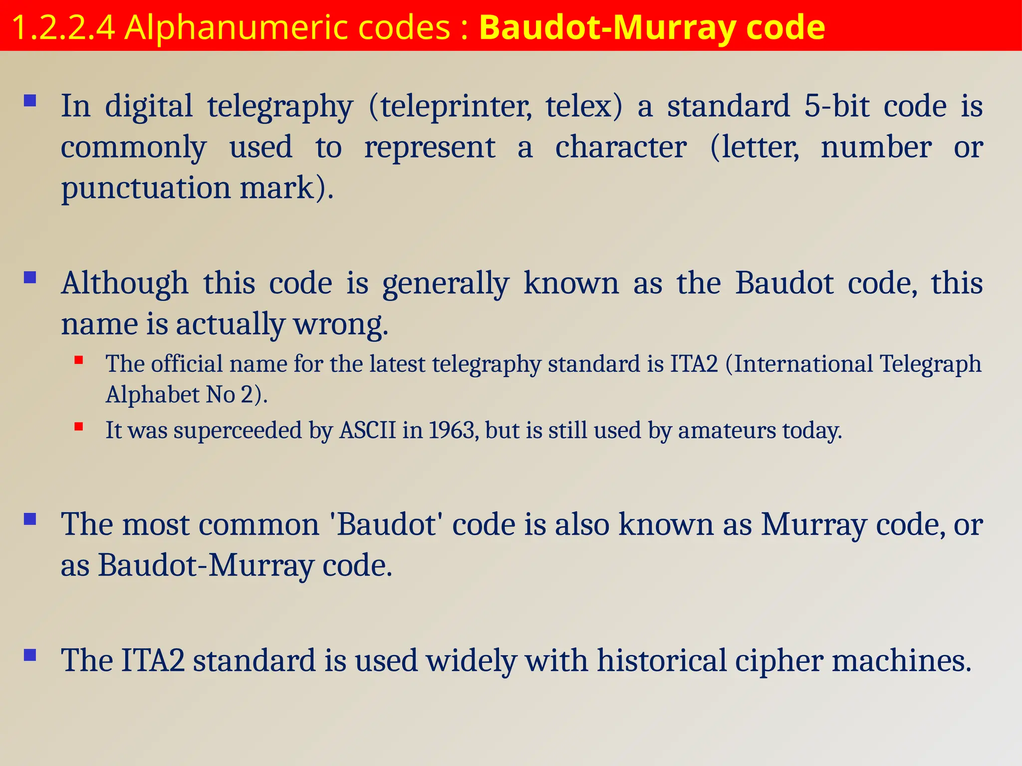 1.2.2.4 Alphanumeric codes : Baudot-Murray code
 In digital telegraphy (teleprinter, telex) a standard 5-bit code is
commonly used to represent a character (letter, number or
punctuation mark).
 Although this code is generally known as the Baudot code, this
name is actually wrong.
 The official name for the latest telegraphy standard is ITA2 (International Telegraph
Alphabet No 2).
 It was superceeded by ASCII in 1963, but is still used by amateurs today.
 The most common 'Baudot' code is also known as Murray code, or
as Baudot-Murray code.
 The ITA2 standard is used widely with historical cipher machines.
 