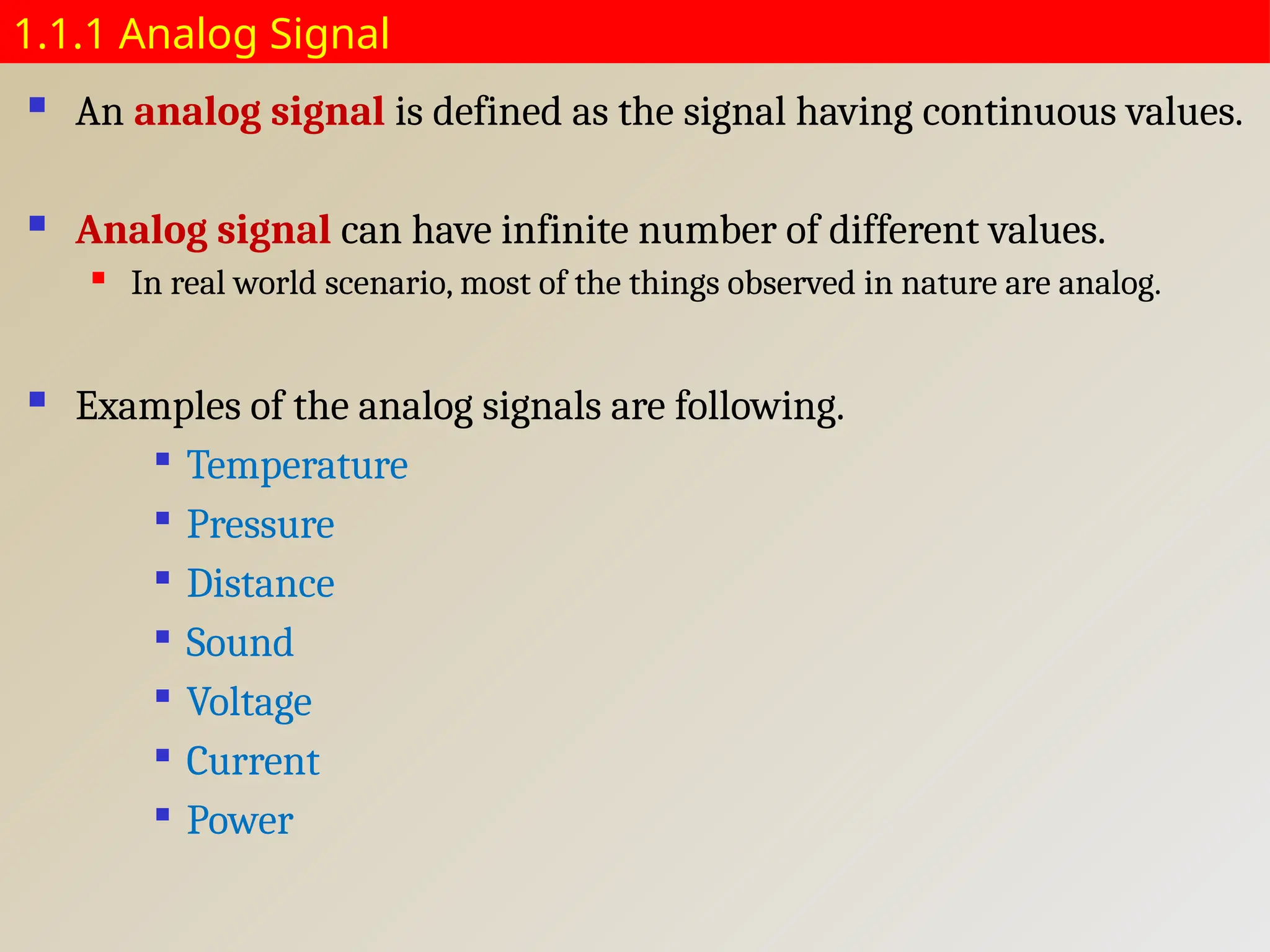 1.1.1 Analog Signal
 An analog signal is defined as the signal having continuous values.
 Analog signal can have infinite number of different values.
 In real world scenario, most of the things observed in nature are analog.
 Examples of the analog signals are following.

Temperature

Pressure

Distance

Sound

Voltage

Current

Power
 