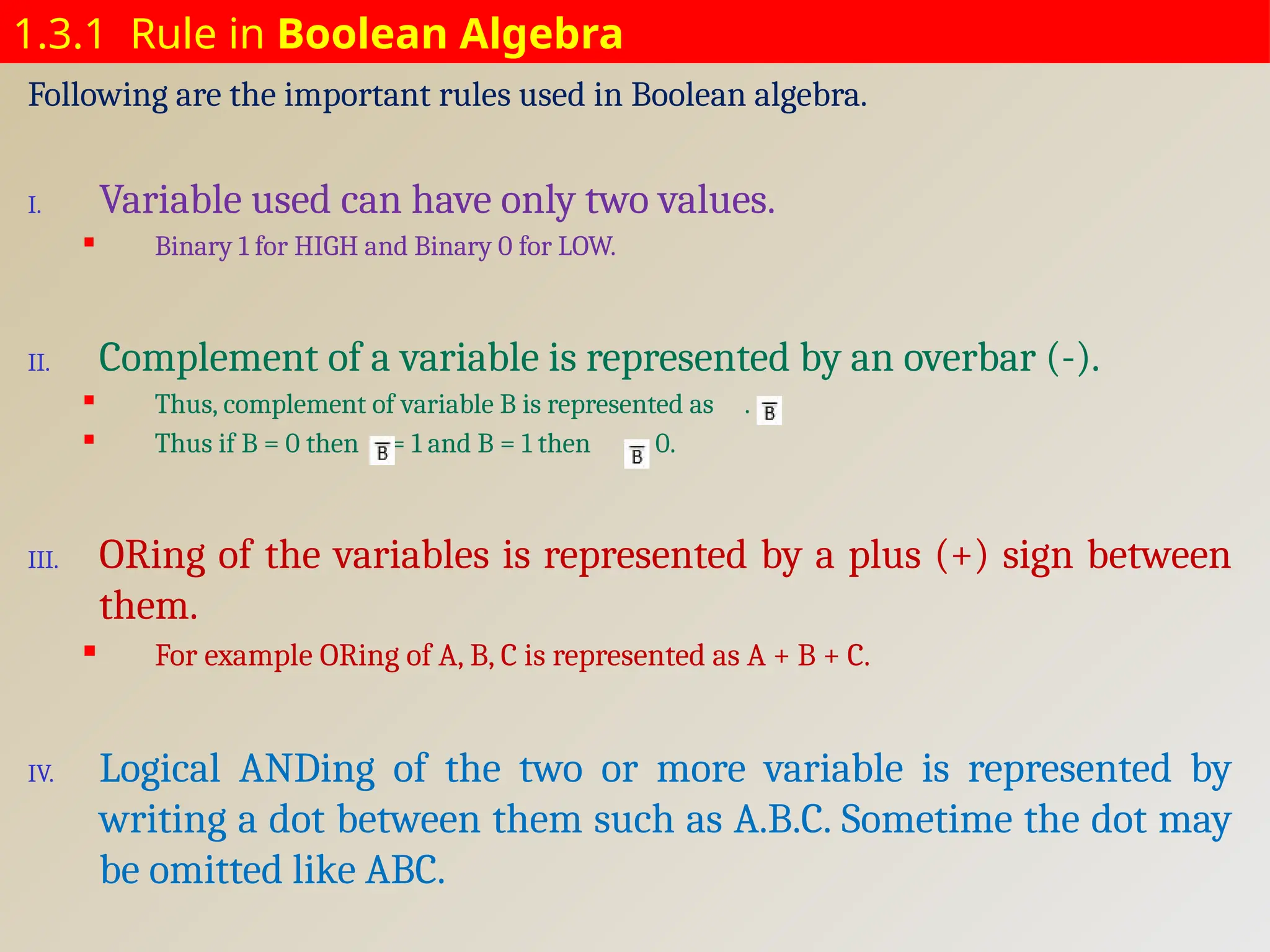 1.3.1 Rule in Boolean Algebra
Following are the important rules used in Boolean algebra.
I. Variable used can have only two values.
 Binary 1 for HIGH and Binary 0 for LOW.
II. Complement of a variable is represented by an overbar (-).
 Thus, complement of variable B is represented as . .
 Thus if B = 0 then = 1 and B = 1 then = 0.
III. ORing of the variables is represented by a plus (+) sign between
them.
 For example ORing of A, B, C is represented as A + B + C.
IV. Logical ANDing of the two or more variable is represented by
writing a dot between them such as A.B.C. Sometime the dot may
be omitted like ABC.
 
