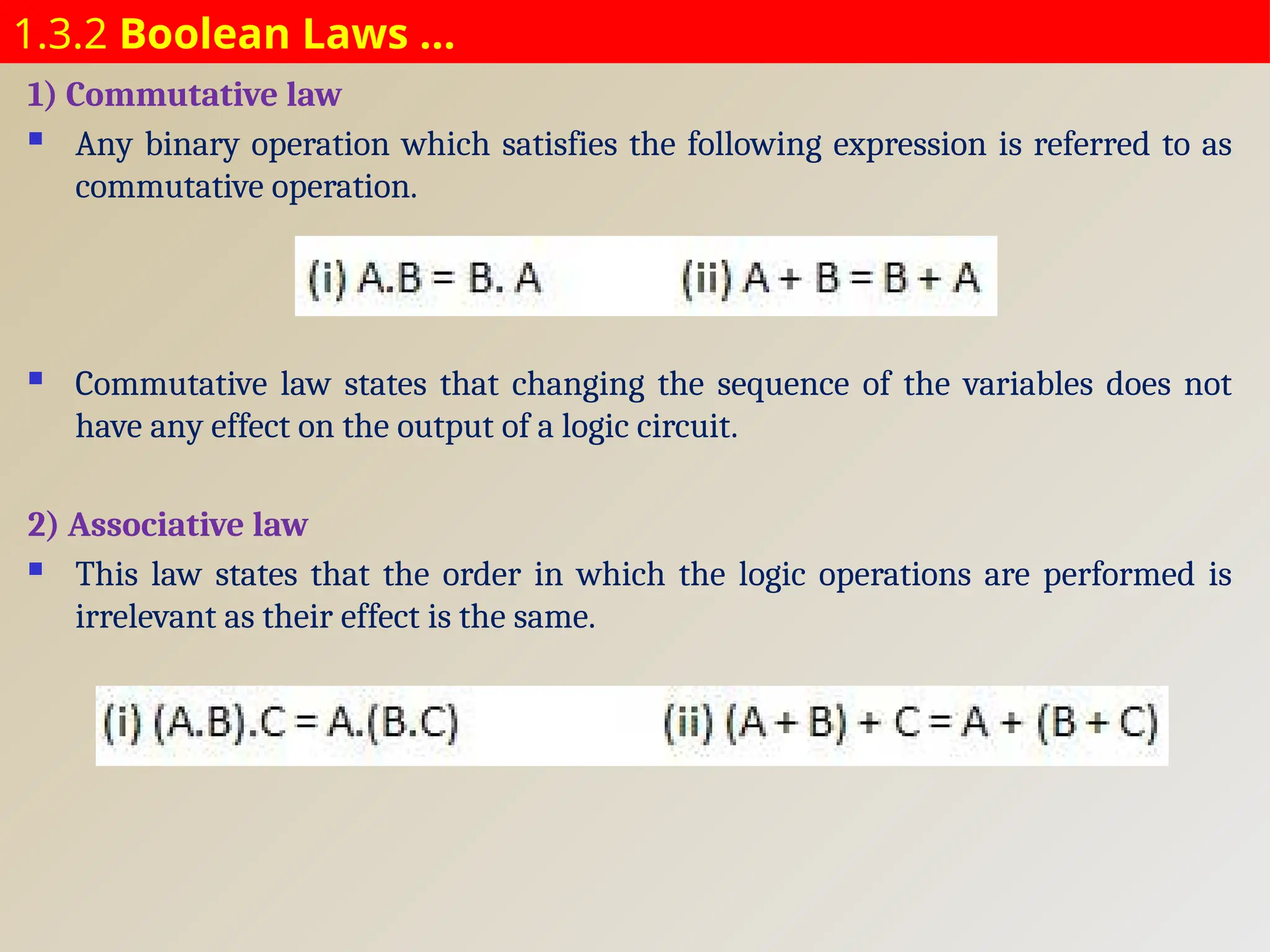 1.3.2 Boolean Laws …
1) Commutative law
 Any binary operation which satisfies the following expression is referred to as
commutative operation.
 Commutative law states that changing the sequence of the variables does not
have any effect on the output of a logic circuit.
2) Associative law
 This law states that the order in which the logic operations are performed is
irrelevant as their effect is the same.
 