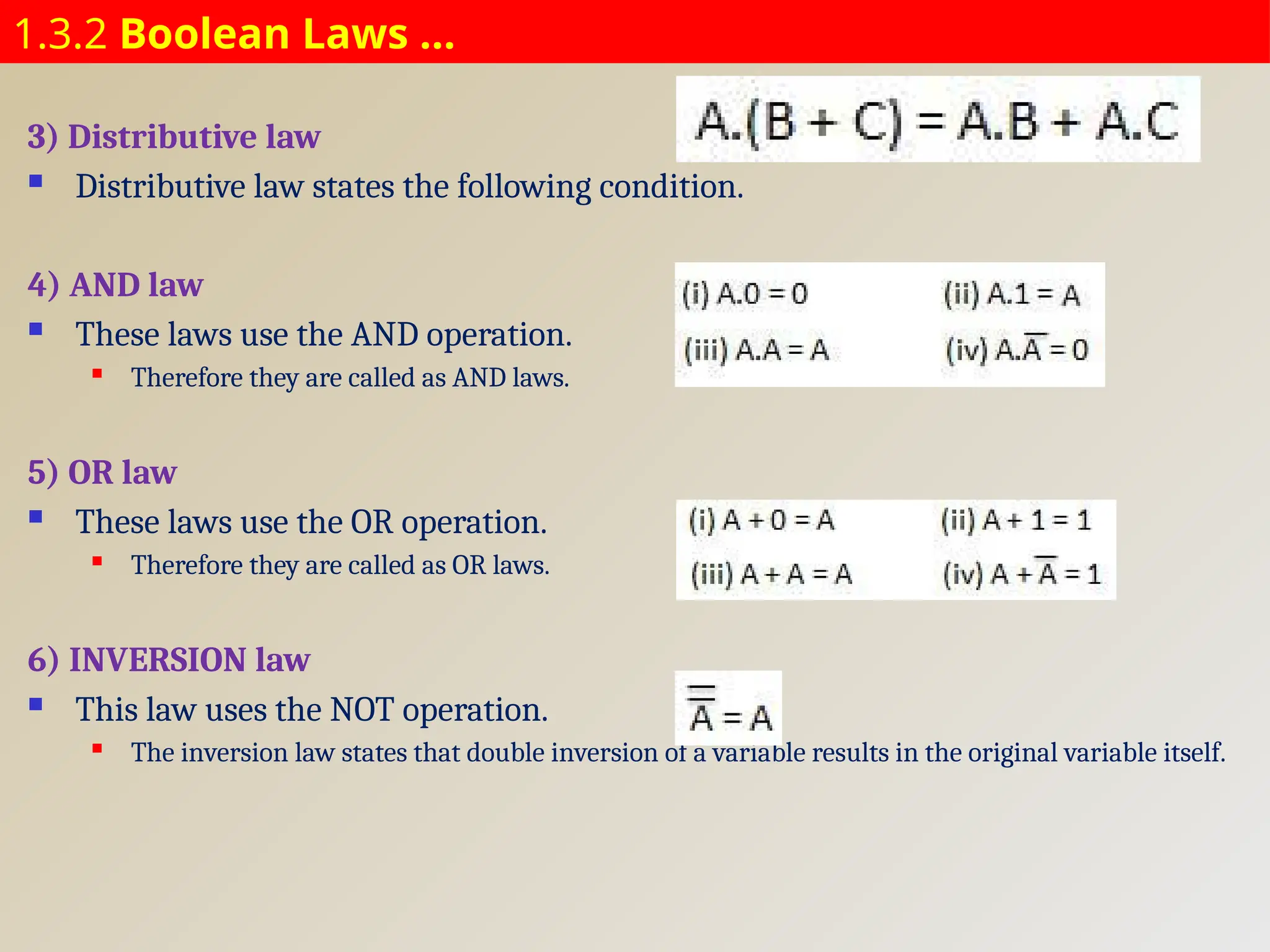 1.3.2 Boolean Laws …
3) Distributive law
 Distributive law states the following condition.
4) AND law
 These laws use the AND operation.
 Therefore they are called as AND laws.
5) OR law
 These laws use the OR operation.
 Therefore they are called as OR laws.
6) INVERSION law
 This law uses the NOT operation.
 The inversion law states that double inversion of a variable results in the original variable itself.
 