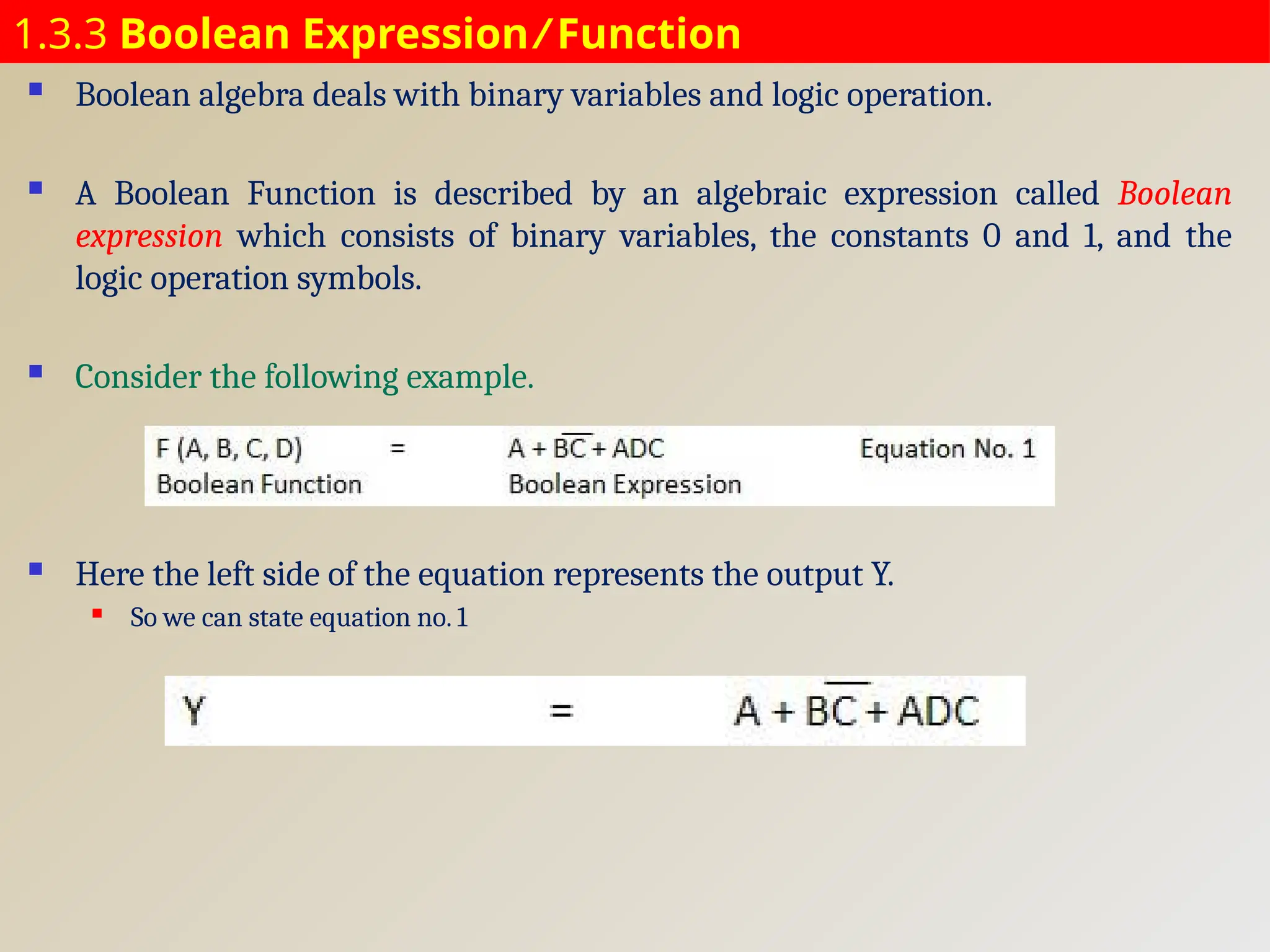 1.3.3 Boolean Expression ⁄ Function
 Boolean algebra deals with binary variables and logic operation.
 A Boolean Function is described by an algebraic expression called Boolean
expression which consists of binary variables, the constants 0 and 1, and the
logic operation symbols.
 Consider the following example.
 Here the left side of the equation represents the output Y.
 So we can state equation no. 1
 