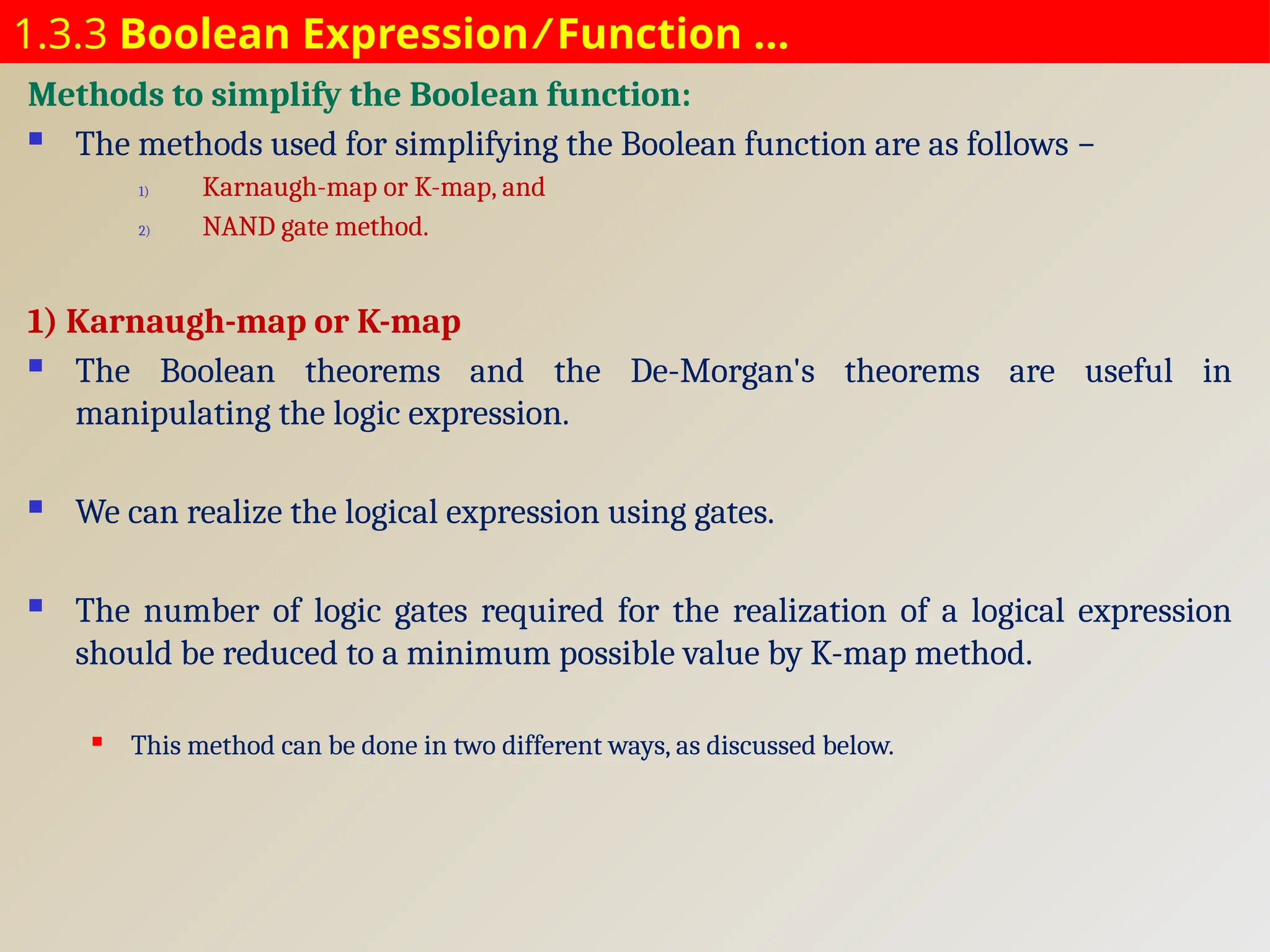 1.3.3 Boolean Expression ⁄ Function …
Methods to simplify the Boolean function:
 The methods used for simplifying the Boolean function are as follows −
1) Karnaugh-map or K-map, and
2) NAND gate method.
1) Karnaugh-map or K-map
 The Boolean theorems and the De-Morgan's theorems are useful in
manipulating the logic expression.
 We can realize the logical expression using gates.
 The number of logic gates required for the realization of a logical expression
should be reduced to a minimum possible value by K-map method.
 This method can be done in two different ways, as discussed below.
 