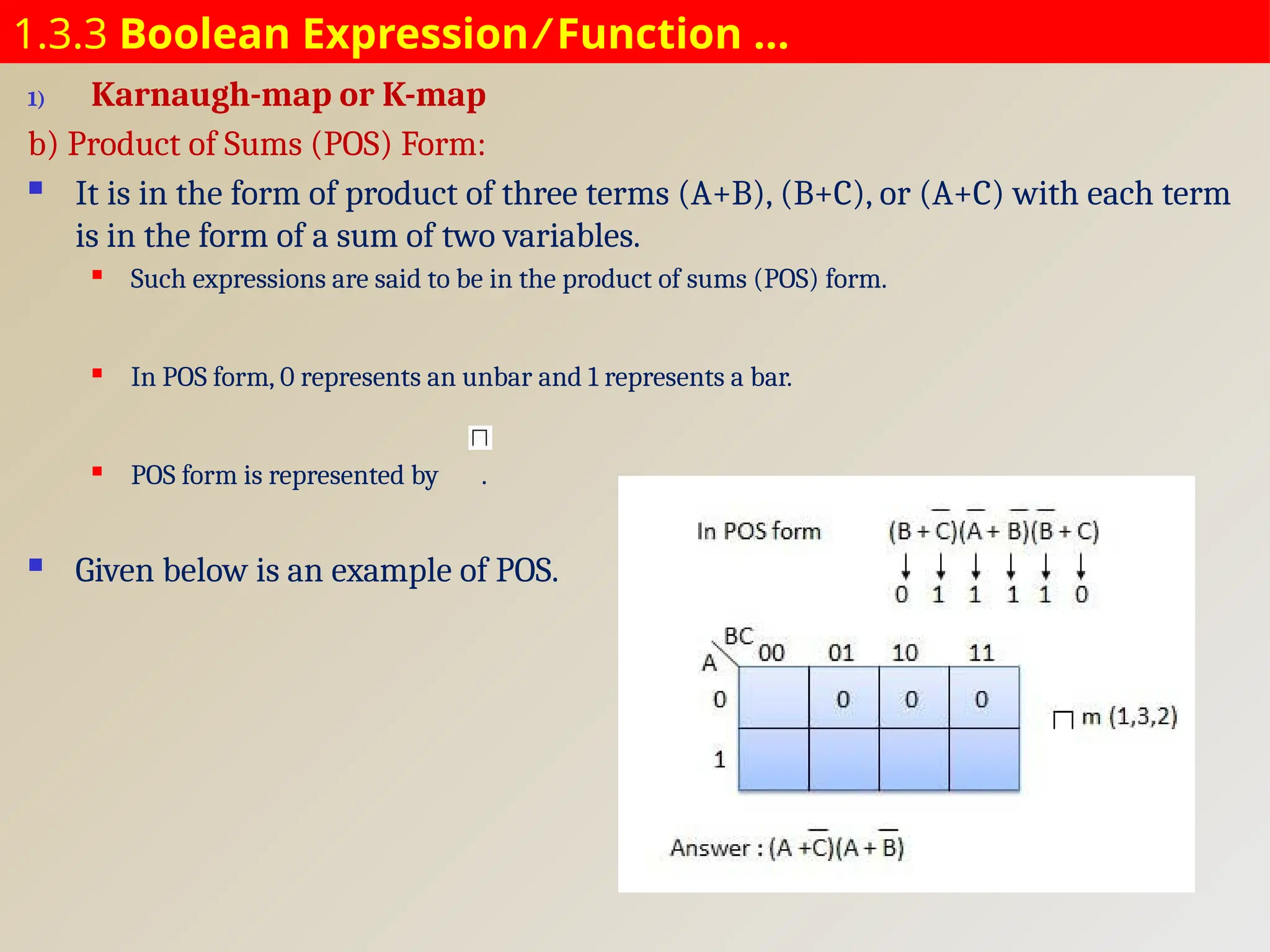 1.3.3 Boolean Expression ⁄ Function …
1) Karnaugh-map or K-map
b) Product of Sums (POS) Form:
 It is in the form of product of three terms (A+B), (B+C), or (A+C) with each term
is in the form of a sum of two variables.
 Such expressions are said to be in the product of sums (POS) form.
 In POS form, 0 represents an unbar and 1 represents a bar.
 POS form is represented by .
 Given below is an example of POS.
 