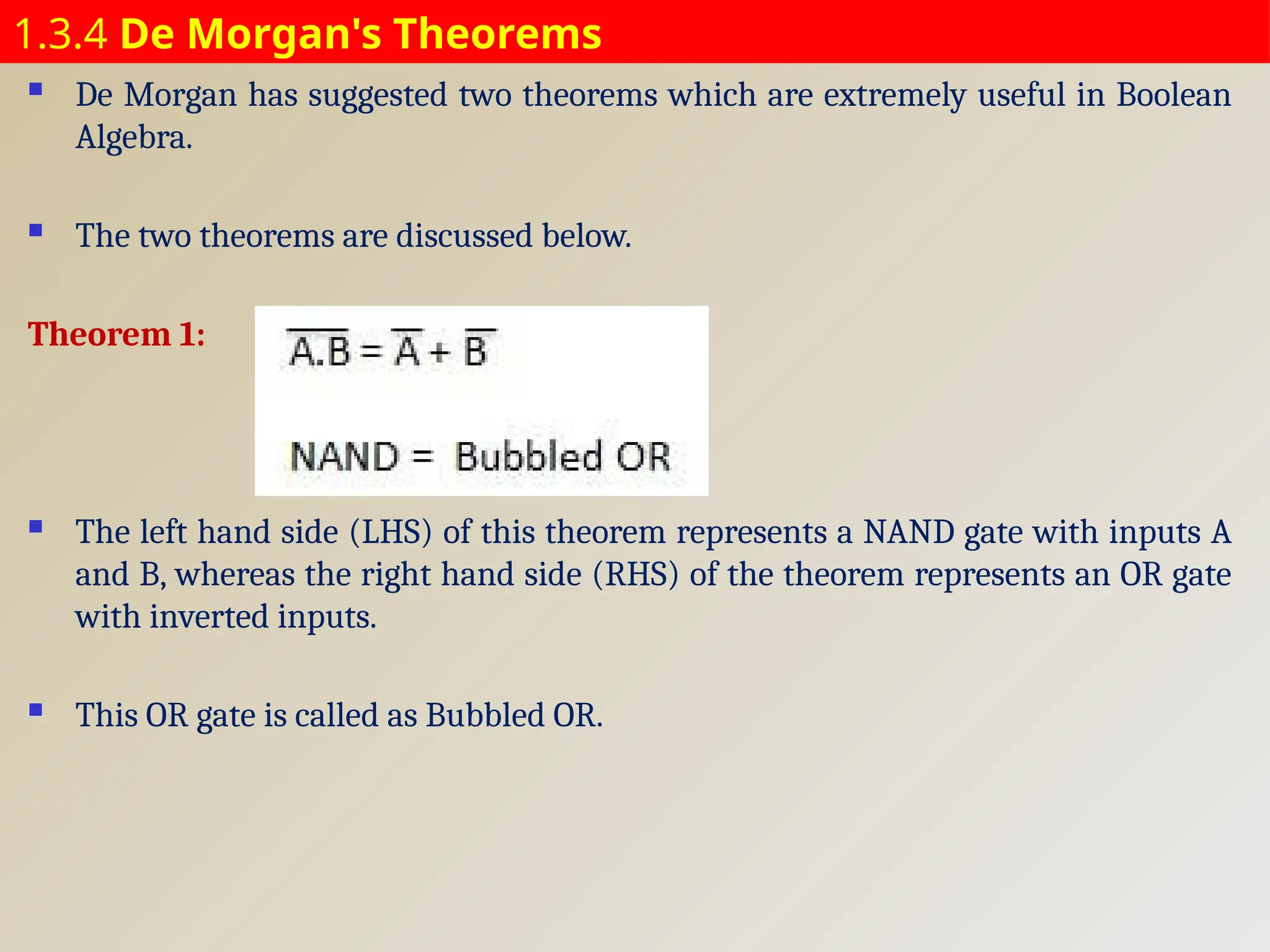 1.3.4 De Morgan's Theorems
 De Morgan has suggested two theorems which are extremely useful in Boolean
Algebra.
 The two theorems are discussed below.
Theorem 1:
 The left hand side (LHS) of this theorem represents a NAND gate with inputs A
and B, whereas the right hand side (RHS) of the theorem represents an OR gate
with inverted inputs.
 This OR gate is called as Bubbled OR.
 