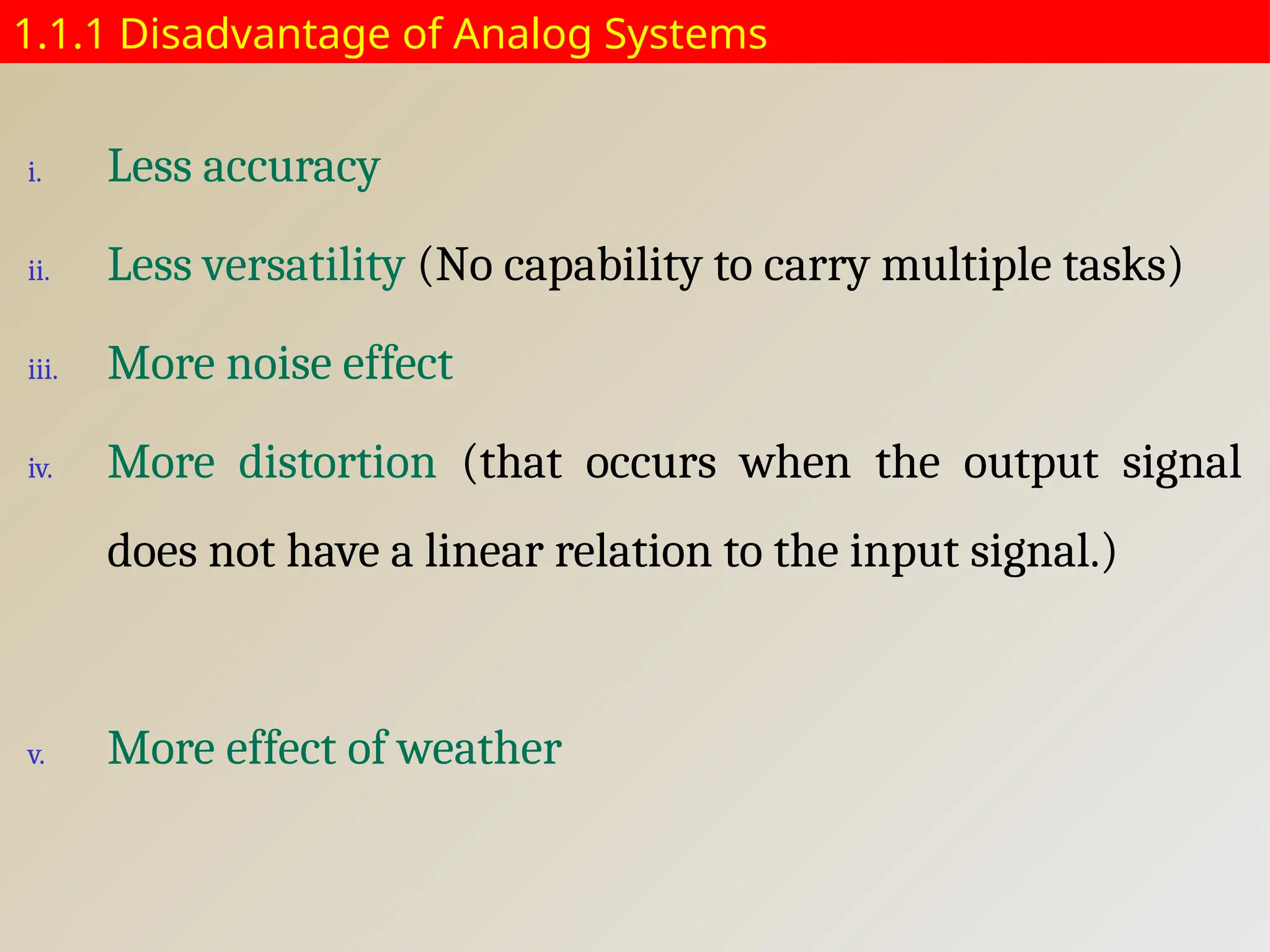 1.1.1 Disadvantage of Analog Systems
i. Less accuracy
ii. Less versatility (No capability to carry multiple tasks)
iii. More noise effect
iv. More distortion (that occurs when the output signal
does not have a linear relation to the input signal.)
v. More effect of weather
 
