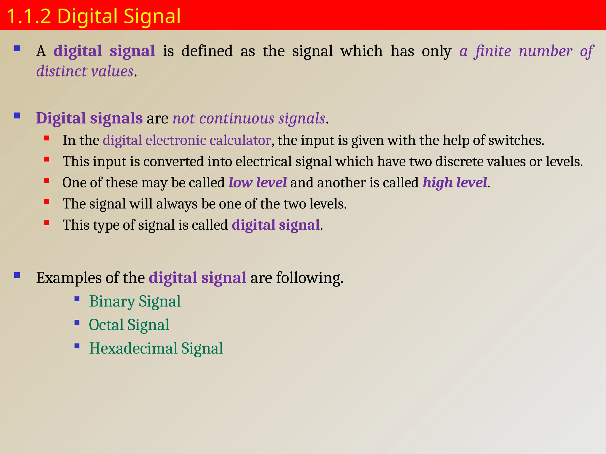 1.1.2 Digital Signal
 A digital signal is defined as the signal which has only a finite number of
distinct values.
 Digital signals are not continuous signals.
 In the digital electronic calculator, the input is given with the help of switches.
 This input is converted into electrical signal which have two discrete values or levels.
 One of these may be called low level and another is called high level.
 The signal will always be one of the two levels.
 This type of signal is called digital signal.
 Examples of the digital signal are following.

Binary Signal

Octal Signal

Hexadecimal Signal
 
