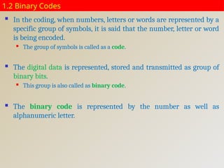 1.2 Binary Codes
 In the coding, when numbers, letters or words are represented by a
specific group of symbols, it is said that the number, letter or word
is being encoded.
 The group of symbols is called as a code.
 The digital data is represented, stored and transmitted as group of
binary bits.
 This group is also called as binary code.
 The binary code is represented by the number as well as
alphanumeric letter.
 