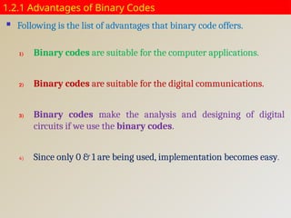 1.2.1 Advantages of Binary Codes
 Following is the list of advantages that binary code offers.
1) Binary codes are suitable for the computer applications.
2) Binary codes are suitable for the digital communications.
3) Binary codes make the analysis and designing of digital
circuits if we use the binary codes.
4) Since only 0 & 1 are being used, implementation becomes easy.
 