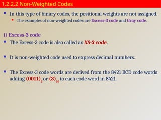 1.2.2.2 Non-Weighted Codes
 In this type of binary codes, the positional weights are not assigned.
 The examples of non-weighted codes are Excess-3 code and Gray code.
i) Excess-3 code
 The Excess-3 code is also called as XS-3 code.
 It is non-weighted code used to express decimal numbers.
 The Excess-3 code words are derived from the 8421 BCD code words
adding (0011)2
or (3)10
to each code word in 8421.
 