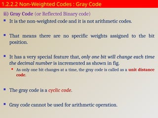 1.2.2.2 Non-Weighted Codes : Gray Code
ii) Gray Code (or Reflected Binary code)
 It is the non-weighted code and it is not arithmetic codes.
 That means there are no specific weights assigned to the bit
position.
 It has a very special feature that, only one bit will change each time
the decimal number is incremented as shown in fig.
 As only one bit changes at a time, the gray code is called as a unit distance
code.
 The gray code is a cyclic code.
 Gray code cannot be used for arithmetic operation.
 