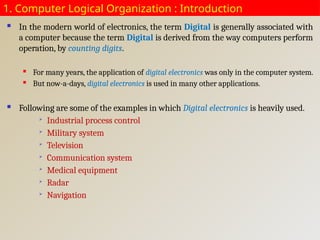 1. Computer Logical Organization : Introduction
 In the modern world of electronics, the term Digital is generally associated with
a computer because the term Digital is derived from the way computers perform
operation, by counting digits.
 For many years, the application of digital electronics was only in the computer system.
 But now-a-days, digital electronics is used in many other applications.
 Following are some of the examples in which Digital electronics is heavily used.

Industrial process control

Military system

Television

Communication system

Medical equipment

Radar

Navigation
 