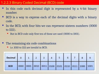 1.2.2.3 Binary Coded Decimal (BCD) code
 In this code each decimal digit is represented by a 4-bit binary
number.
 BCD is a way to express each of the decimal digits with a binary
code.
 In the BCD, with four bits we can represent sixteen numbers (0000
to 1111).
 But in BCD code only first ten of these are used (0000 to 1001).
 The remaining six code combinations
 i.e. 1010 to 1111 are invalid in BCD.
 