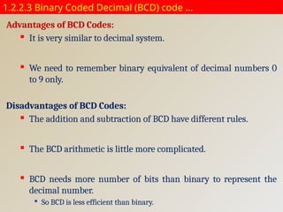 1.2.2.3 Binary Coded Decimal (BCD) code …
Advantages of BCD Codes:
 It is very similar to decimal system.
 We need to remember binary equivalent of decimal numbers 0
to 9 only.
Disadvantages of BCD Codes:
 The addition and subtraction of BCD have different rules.
 The BCD arithmetic is little more complicated.
 BCD needs more number of bits than binary to represent the
decimal number.

So BCD is less efficient than binary.
 