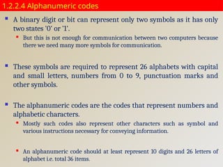 1.2.2.4 Alphanumeric codes
 A binary digit or bit can represent only two symbols as it has only
two states '0' or '1'.
 But this is not enough for communication between two computers because
there we need many more symbols for communication.
 These symbols are required to represent 26 alphabets with capital
and small letters, numbers from 0 to 9, punctuation marks and
other symbols.
 The alphanumeric codes are the codes that represent numbers and
alphabetic characters.
 Mostly such codes also represent other characters such as symbol and
various instructions necessary for conveying information.
 An alphanumeric code should at least represent 10 digits and 26 letters of
alphabet i.e. total 36 items.
 
