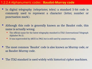 1.2.2.4 Alphanumeric codes : Baudot-Murray code
 In digital telegraphy (teleprinter, telex) a standard 5-bit code is
commonly used to represent a character (letter, number or
punctuation mark).
 Although this code is generally known as the Baudot code, this
name is actually wrong.
 The official name for the latest telegraphy standard is ITA2 (International Telegraph
Alphabet No 2).
 It was superceeded by ASCII in 1963, but is still used by amateurs today.
 The most common 'Baudot' code is also known as Murray code, or
as Baudot-Murray code.
 The ITA2 standard is used widely with historical cipher machines.
 