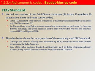 1.2.2.4 Alphanumeric codes : Baudot-Murray code
ITA2 Standard:
 Normal text consists of over 50 different characters (26 letters, 10 numbers, 10
punctuation marks and some control codes).
 In the ITA2 standard, 5 bits are used to represent a character, which means that we can create
only 32 different codes (25).
 As this would not be sufficient to create normal text, most codes are used twice (i.e. have two
different meanings) and special codes are used to 'shift' between the two code sets known as
Letters (LTRS) and Figures (FIGS).
 The table below shows the interpretation of the commonly used ITA2 standard.
 Although this code has officially been superseded by ASCII, it is still in use on some old telex
networks and by Radio Amateurs.
 Some of the cipher machines described on this website, use 5-bit digital telegraphy and many
of these (if they support the Latin character set) follow the ITA2 standard.
 