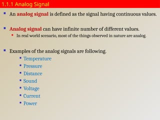 1.1.1 Analog Signal
 An analog signal is defined as the signal having continuous values.
 Analog signal can have infinite number of different values.
 In real world scenario, most of the things observed in nature are analog.
 Examples of the analog signals are following.

Temperature

Pressure

Distance

Sound

Voltage

Current

Power
 