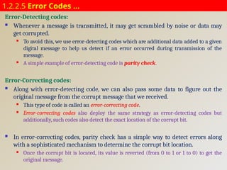 1.2.2.5 Error Codes …
Error-Detecting codes:
 Whenever a message is transmitted, it may get scrambled by noise or data may
get corrupted.
 To avoid this, we use error-detecting codes which are additional data added to a given
digital message to help us detect if an error occurred during transmission of the
message.
 A simple example of error-detecting code is parity check.
Error-Correcting codes:
 Along with error-detecting code, we can also pass some data to figure out the
original message from the corrupt message that we received.
 This type of code is called an error-correcting code.
 Error-correcting codes also deploy the same strategy as error-detecting codes but
additionally, such codes also detect the exact location of the corrupt bit.
 In error-correcting codes, parity check has a simple way to detect errors along
with a sophisticated mechanism to determine the corrupt bit location.
 Once the corrupt bit is located, its value is reverted (from 0 to 1 or 1 to 0) to get the
original message.
 