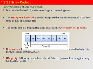 1.2.2.5 Error Codes …
Parity Checking of Error Detection:
 It is the simplest technique for detecting and correcting errors.
 The MSB of an 8-bits word is used as the parity bit and the remaining 7 bits are
used as data or message bits.
 The parity of 8-bits transmitted word can be either even parity or odd parity.
 Even parity : Even parity means the number of 1's in the given word including the
parity bit should be even (2,4,6,....).
 Odd parity : Odd parity means the number of 1's in the given word including the parity
bit should be odd (1,3,5,....).
 